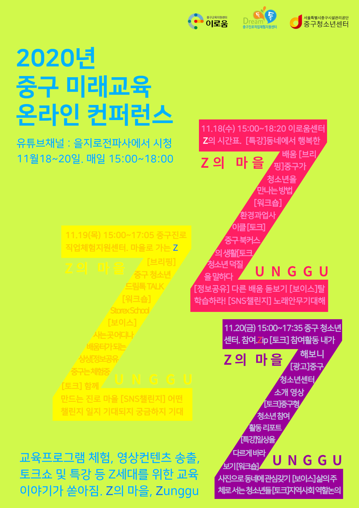2020년 중구 미래교육 온라인 컨퍼런스 Z의 마을, ZUNGGU
중구청과 관내 청소년 기관들이 공동 협력하여 추진하고 있는
중구형 청소년 성장지원 사업의 가치 및 성과를 구민과 공유하여,
구민의 참여확대 및 공감대를 형성하는 자리를 마련하였습니다.
- 일시 : 11월18일~20일 3일간 15시~18시
- 내용 : 교육 프로그램 체험, 영상 컨텐츠 송출, 토크쇼 및 특강 등
- 시청 : 유튜브 채널 '을지로전파사'에서 시청
- 문의 : 3396-4690
