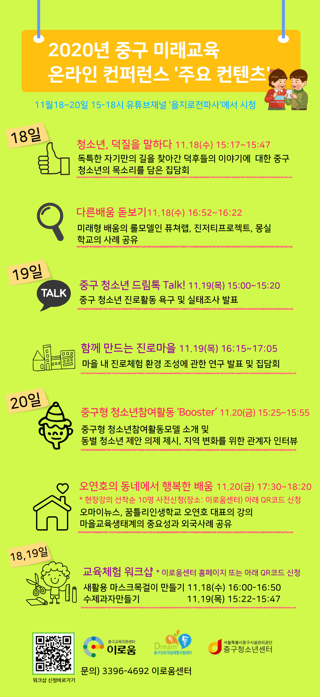 2020년 중구 미래교육  온라인 컨퍼런스 '주요 컨텐츠'11월18~20일 15-18시 유튜브채널 '을지로전파사'에서 시청. 청소년, 덕질을 말하다 11.18(수) 15:17~15:47. 독특한 자기만의 길을 찾아간 덕후들의 이야기에  대한 중구   청소년의 목소리를 담은 집담회.다른배움 돋보기11.18(수) 16:52~16:22.미래형 배움의 롤모델인 퓨쳐랩, 진저티프로젝트, 몽실학교의 사례 공유.중구 청소년 드림톡 Talk! 11.19(목) 15:00~15:20. 중구 청소년 진로활동 욕구 및 실태조사 발표.함께 만드는 진로마을 11.19(목) 16:15~17:05. 마을 내 진로체험 환경 조성에 관한 연구 발표 및 집담회.중구형 청소년참여활동 ‘Booster’ 11.20(금) 15:25~15:55.중구형 청소년참여활동모델 소개 및 동별 청소년 제안 의제 제시, 지역 변화를 위한 관계자 인터뷰. 오연호의 동네에서 행복한 배움 11.20(금) 17:30~18:20 * 현장강의 선착순 10명 사전신청(장소: 이로움센터) 아래 QR코드 신청. 오마이뉴스, 꿈틀리인생학교 오연호 대표의 강의 마을교육생태계의 중요성과 외국사례 공유. 교육체험 워크샵  *이로움센터 홈페이지 또는 아래 QR코드 신청 새활용 마스크 목걸이 만들기 11.18(수) 16:00-16:50. 수제과자만들기 11.19(목)15:22-15:47 QR코드 이미지, 세 개 기관 로고. 문의 3396-4692