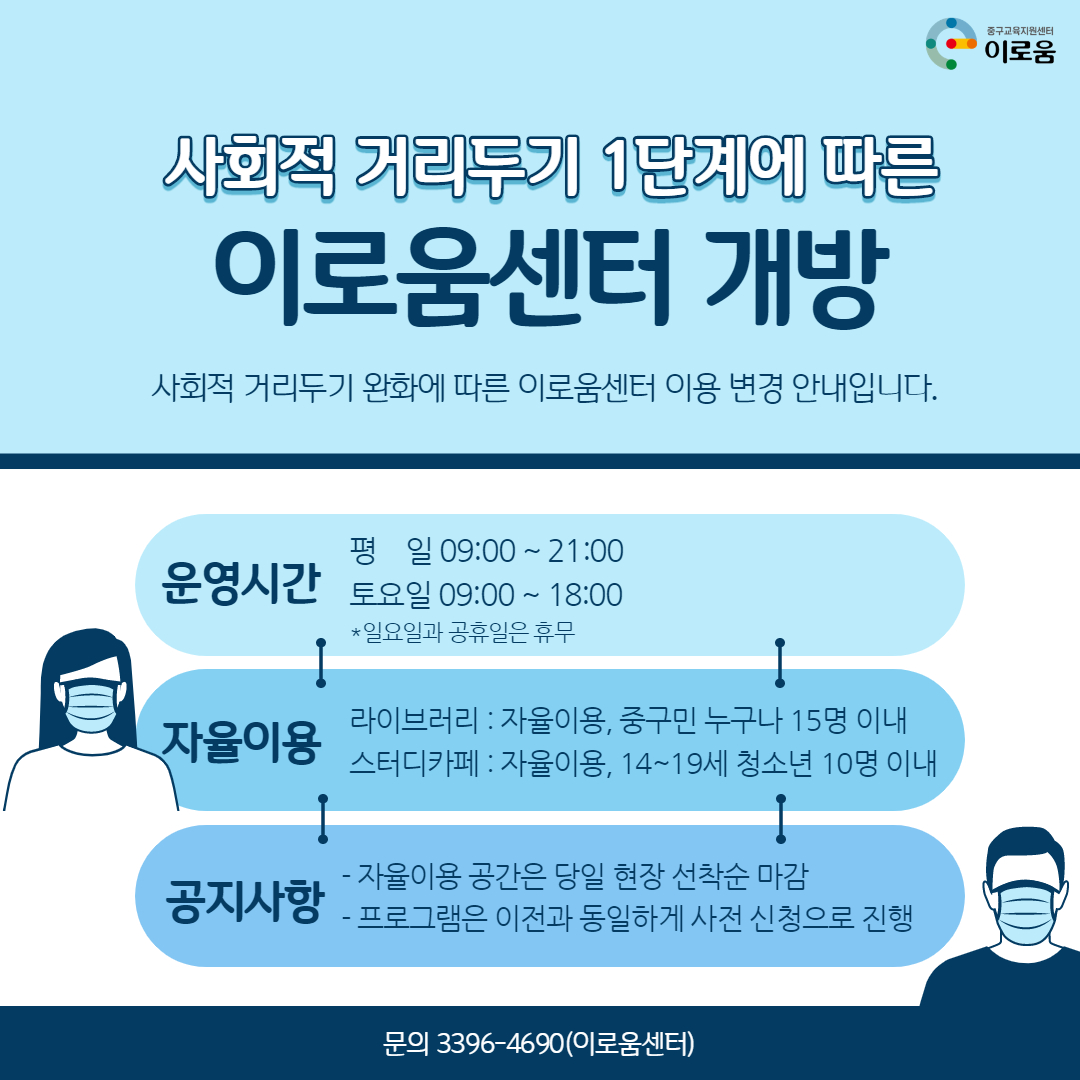 사회적 거리두기 1단계에 따른 이로움센터 일부 개방 사회적 거리두기 완화에 따른 이로움센터 이용 변경 안내입니다. 운영시간 평일 09:00 ~ 21:00 토요일 09:00~18:00 ※ 일요일과 공휴일은 휴무 자율이용 라이브러리 : 자율이용, 중구민 누구나 15명 이내 스터디카페:자율이용, 14~19세 청소년 10명이내 공지사항 - 자율이용 공강은 당일 현장 선착순 마감 - 프로그램은 이전과 동일하게 사전신청으로 진행