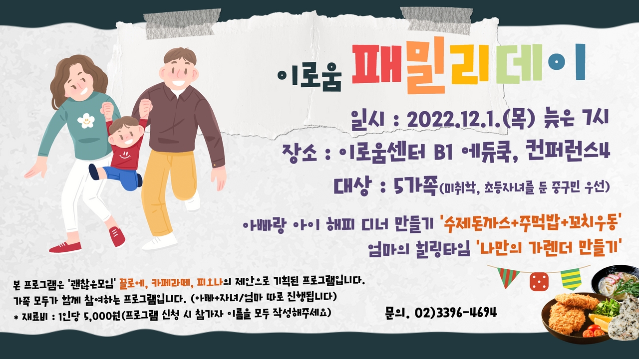 

이로움 패밀리데이

12월의 시작!!
가족이 함께하는 소중한 시간 이로움에서 만들어보아요!
일시 : 2022. 12.1(목) 늦은 7시
장소 : 이로움센터 B1 에듀쿡, 컨퍼런스4
대상 : 5가족(미취학, 초등자녀를 둔 중구민 우선)
아빠랑 아이 해피 디너 만들기 수제돈까스, 주먹밥, 꼬치우동
엄마의 힐링타임 나만의 가렌더 만들기

본 프로그램은 괜찮은 모임 끌로에, 카페라떼, 피오나의 제안으로 기획된 프로그램입니다.
가족 모두가 함께 참여하는 프로그램입니다.(아빠 자녀 업마 따로 진행합니다.
재료비 1인당 5,000원 (프로그램 신청 시 참가자 이름을 모두 작성해 주세요
문의 02.3396-4694

