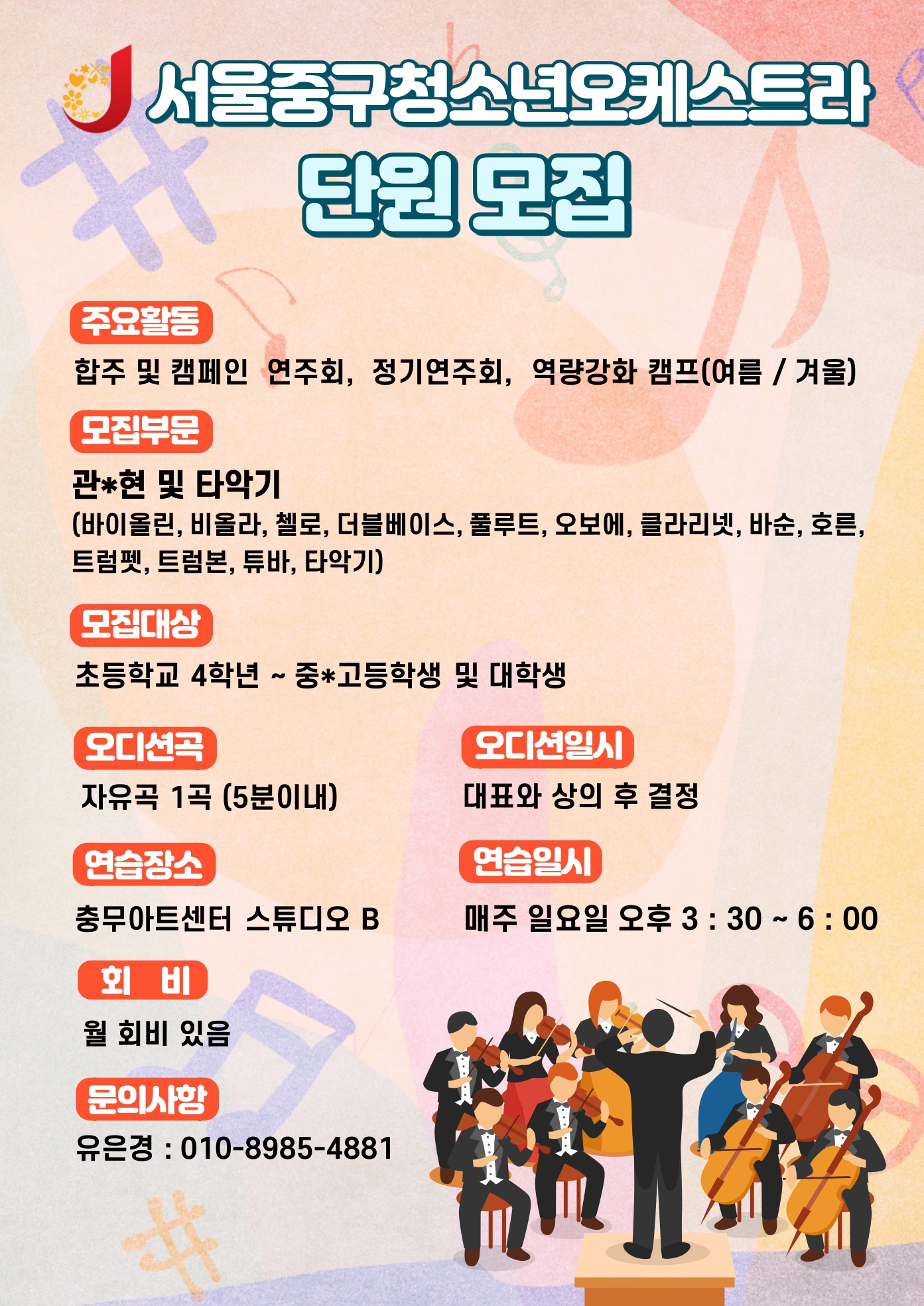 

서울중구청소년오케스트라
단원모집
주요활동
합주 및 캠페인 연주회, 정기연주회, 역량강화 캠프(여름/겨울)
모집부문
관현 및 타악기
(바이올린, 비올라, 첼로, 더블베이스, 풀루트, 오보에, 클라리넷, 바순, 호른, 트럼펫, 트럼본, 튜바, 타악기)
모집대상
초등학교 4학년 ~ 중 고등학교 및 대학생
오디션곡
자유곡 1곡 (5분 이내)
오디션일시
대표와 상의 후 결정
연습장소
충무아트센터 스튜디오 B
연습일시
매주 일요일 오후 3:30 ~ 6:00
회비 
월 회비 있음
문의사항
유은경 010-8985-4881

