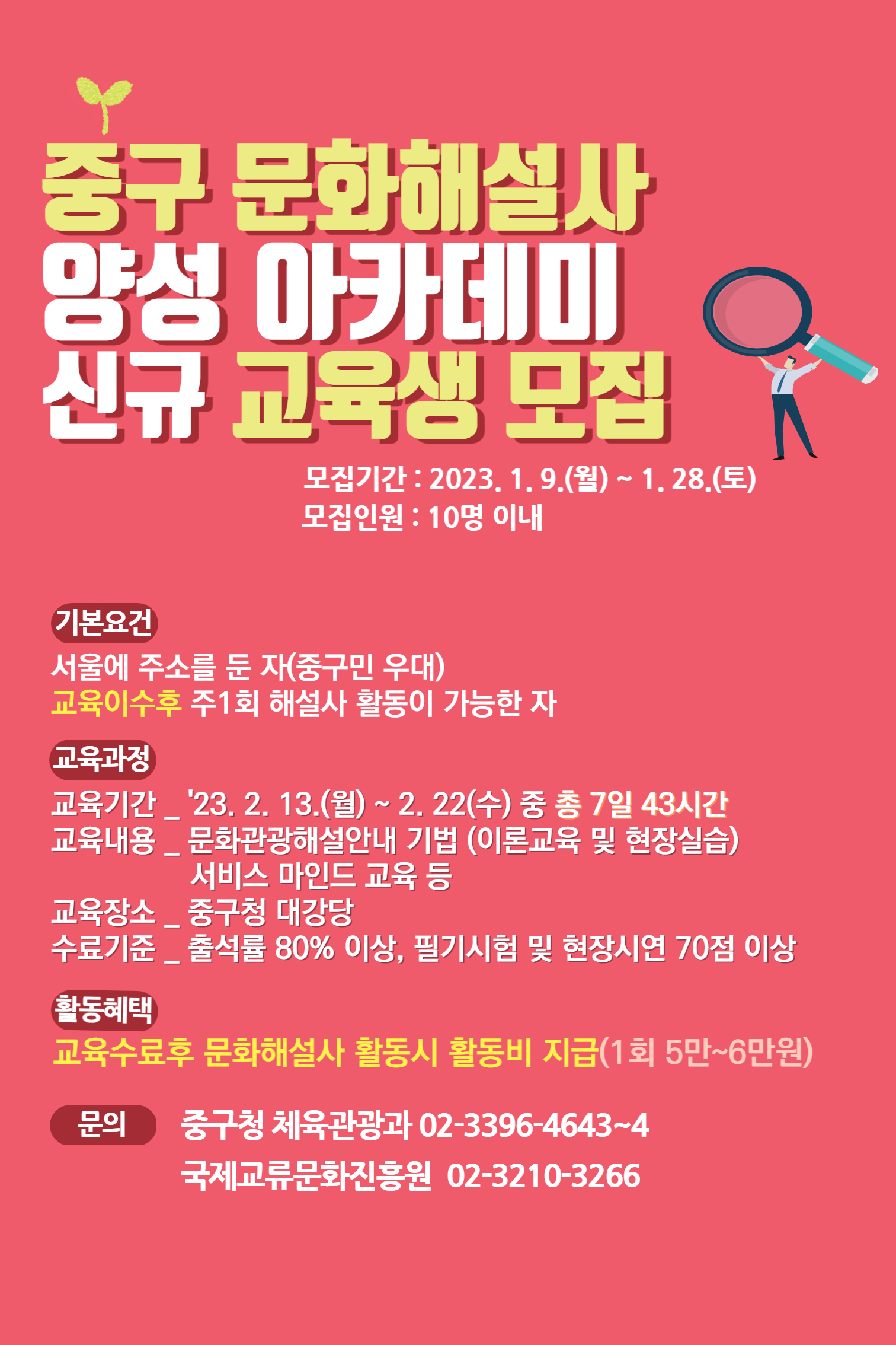 

중구 문화해설사
양성 아카데미
신규 교육생 모집
모집기간 : 2023.1.9.(월) ~ 1.28(토)
모집인원 : 10명 이내

기본요건 
서울에 주소를 둔 자(중구민 우대)
교육이수후 주1회 해설사 활동이 가능한 자

교육과정
교육기간 ‘23.2.13(월) ~ 2.22(수) 중 총 7일 43시간
교육내용 문화관광해설안내 기법(이론교육 및 현장실습)
         서비스 마인드 교육 등
교육장소 중구청 대강당
수료기준 출석률 80%이상, 필기시험 및 현장시연 70점 이상

활동혜택
교육수료후 문화해설사 활동시 활동비 지급(1회 5만~6만)
문의 중구청 체육관광과 02-3396-4643~4
     국제교류문화진흥원 02-3210-3266

