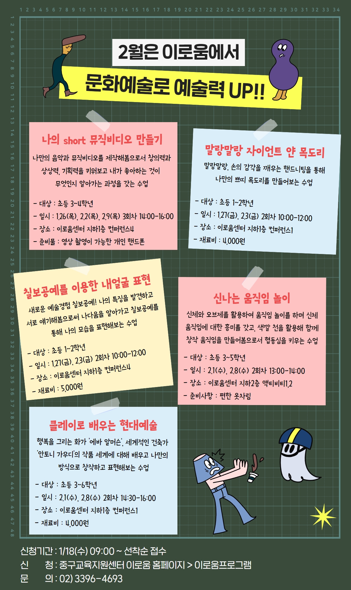 

2월은 이로움에서
문화예술로 예술력 UP!!
 나의 short 뮤직비디오 만들기
나만의 음악과 뮤직비디오를 제작해봄으로서 창의력과
상상력, 기획력을 키워보고 내가 좋아하는 것이 
무엇인지 알아가는 과정을 갖는 수업
- 대상 : 초등 3~4학년
- 일시 : 1.26(목), 2.2(목), 2.9(목) 3회차 14:00-16:00
- 장소 : 이로움센터 지하1층 컨퍼런스4
- 준비물 : 영상 촬영이 가능한 개인 핸드폰

말랑말랑 자이언트 얀 목도리
말랑말랑, 손의 감각을 깨우는 핸드니팅을 통해
나만의 쁘띠 목도리를 만들어보는 수업

- 대상 : 초등 1~2학년
- 일시 : 1.27(금), 2.3(금) 2회차 10:00-12:00
- 장소 : 이로움센터 지하1층 컨퍼런스1
- 재료비 : 4,000원

칠보공예를 이용한 내얼굴 표현
새로운 예술경험 칠보공예! 나의 특징을 발견하고
서로 얘기해봄으로써 나다움을 알아가고 칠보공예를
통해 나의 모습을 표현해보는 수업
- 대상 : 초등 1~2학년
- 일시 : 1.27(금), 2.3(금) 2회차 10:00-12:00
- 장소 : 이로움센터 지하1층 컨퍼런스4
- 재료비 : 5,000원

신나는 움직임 놀이
신체와 오브제를 활용하여 움직임 놀이를 하며 신체
움직임에 대한 흥미를 갖고, 색깔 천을 활용해 함께
창작 움직임을 만들어봄으로서 협동심을 키우는 수업
- 대상 : 초등 3~5학년
- 일시 : 2.1(수), 2.8(수) 2회차 13:00-14:00
- 장소 : 이로움센터 지하2층 액티비티1,2
- 준비사항 : 편한 옷차림

클레이로 배우는 현대예술
행복을 그리는 화가 '에바 알머슨', 세계적인 건축가 
'안토니 가우디'의 작품 세계에 대해 배우고 나만의 
방식으로 창작하고 표현해보는 수업
- 대상 : 초등 3~6학년
- 일시 : 2.1(수), 2.8(수) 2회차 14:30-16:00
- 장소 : 이로움센터 지하1층 컨퍼런스1
- 재료비 : 4,000원

신청기간 : 1/18(수) 09:00 ~ 선착순 접수 
신         청 : 중구교육지원센터 이로움 홈페이지 > 이로움프로그램
문         의 : 02) 3396-4693

