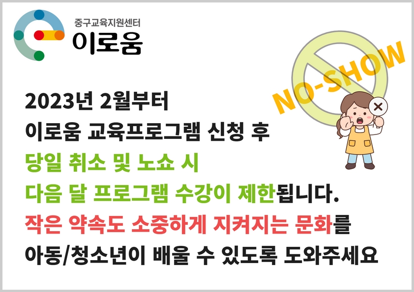 

2023년 2월부터
이로움 교육프로그램 신청 후 
당일 취소 및 노쇼 시
다음 달 프로그램 수강이 제한됩니다.
작은 약속도 소중하게 지켜지는 문화를
아동/청소년이 배울 수 있도록 도와주세요^^

