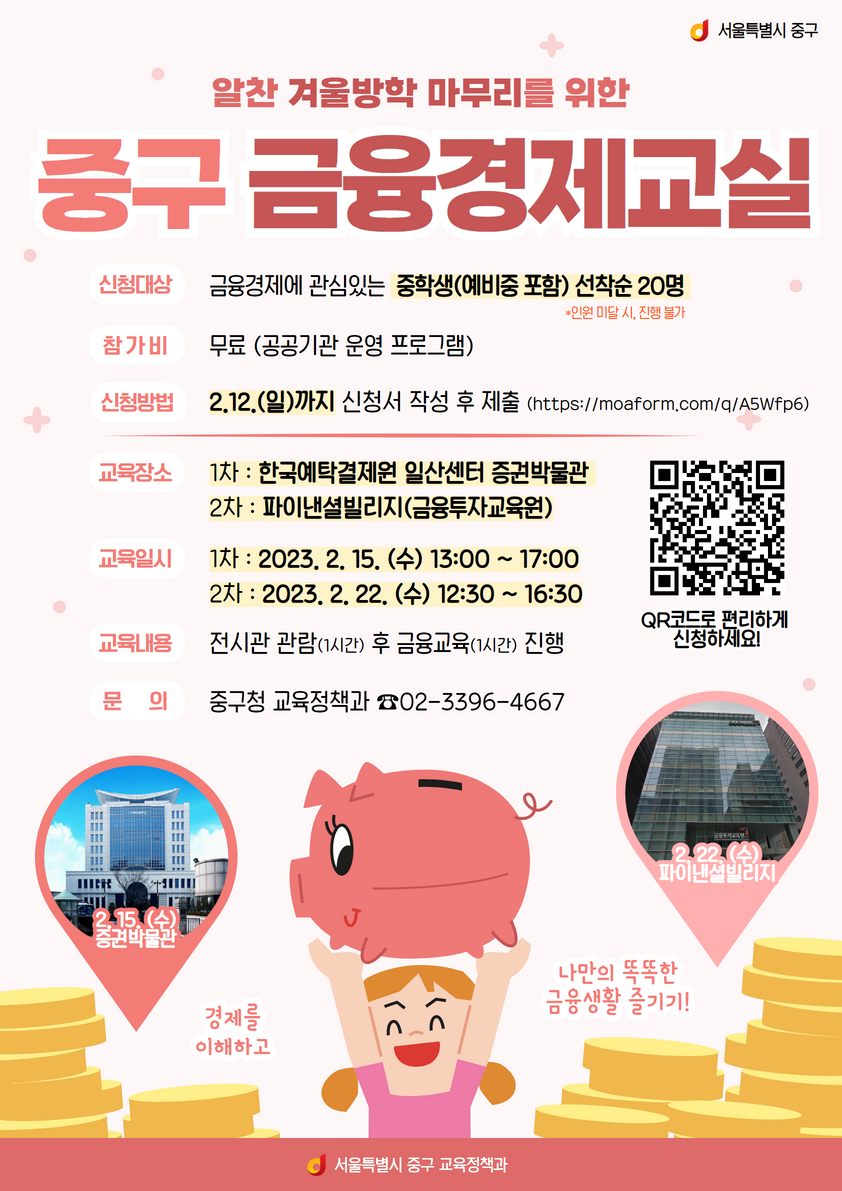 

알찬 겨울방학 마무리를 위한
중구 금융경제교실
신청대상 금융경제에 관심있는 중학생(예비중) 포함 선착순 20명
참가비 무료(공공기관 운영 프로그램)
신청방법 2.12(일) 까지 신청서 작성 후 제출(https://moafrom.com/q/A5wfp6)
교육장소  1차) 한국 예탁결제원 일산센터 증권 박물관
          2차) 파이낸셜빌리지(금융투자교육원)

교육일시 1차 ) 2023.2.15. (수) 13:00 ~ 17:00
         2차)  2023.2.12. (수) 12:30 ~ 16:30

교육내용 전시관 관람 (1시간) 후, 금융교육(1시간) 진행
문의 중구청 교육정책과 02.3396.4667

qr 코드로 편리하게 신청하세요

경제를 이해하고 나만의 똑똑한 금융생활 즐기기
서울특별시 중구 교육정책과

