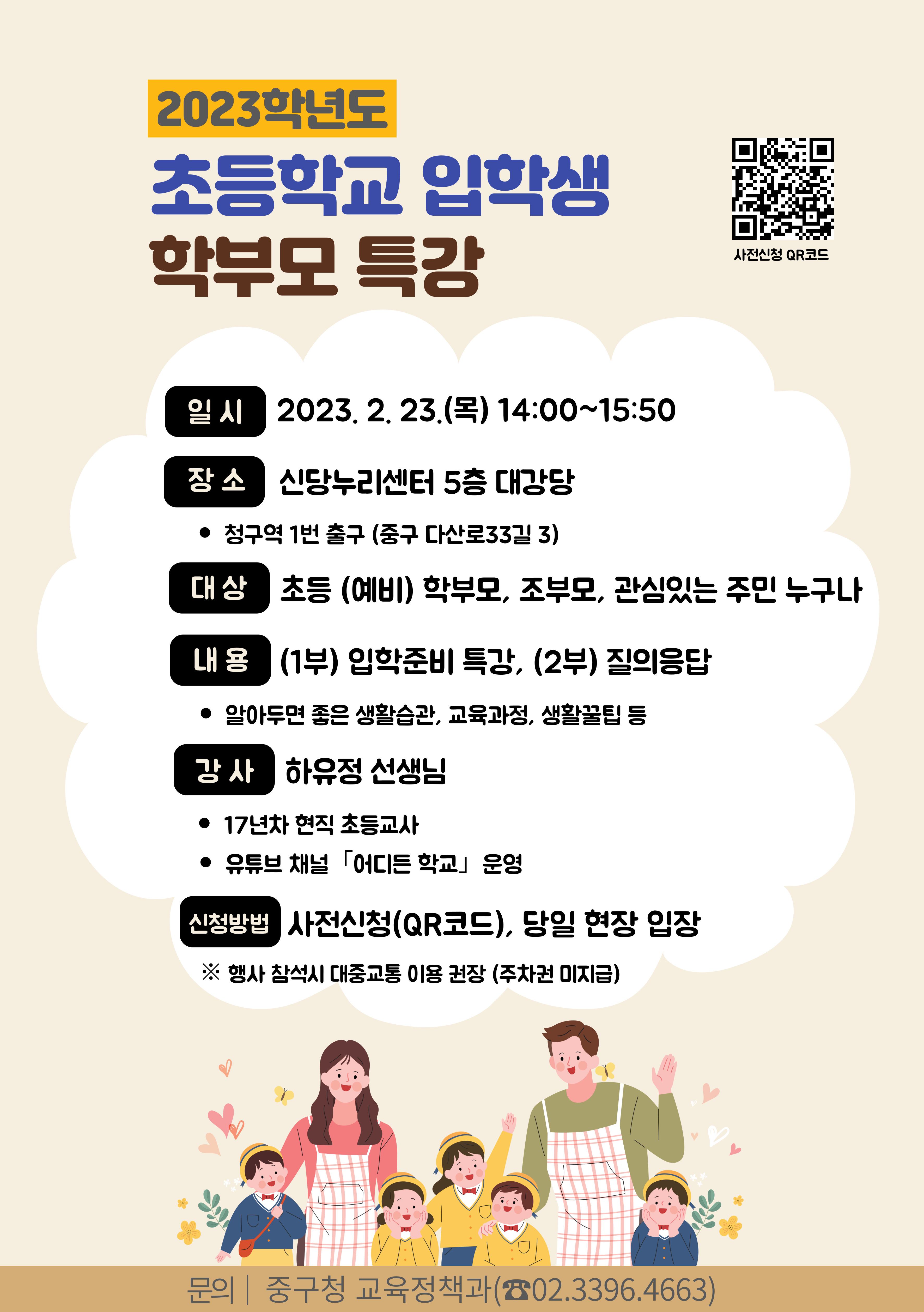 

2023학년도 초등학교 입학생 학부모 특강
일시 : 2023.2.23(목) 14:00 ~ 15:50
장소 : 신당누리센터 5층 대강당
  - 청구역 1번 출구 (중구 다산로 33길 3)
대상 : 초등(예비) 학부모, 조보무, 관심있는 주민 누구나
내용 : 1부) 입학준비특강, 2부)질의응답
강사 : 하유정 선생님
17년차 현직 초등교사
유튜브 채널 어디든 학교 운영
신청방법 사전신청 QR코드, 당일 현장 입장
※ 행사 참석시 대중교통 이용 권장(주차권 미지급)

