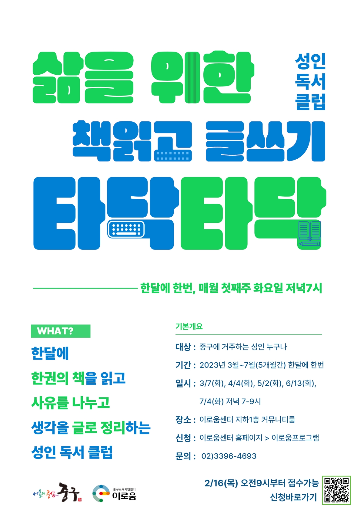

삶을 위한 책읽고 글쓰기 타탁타탁 성인독서클럽
한달에 한번, 첫째주 화요일 저녁 7시

what 한달에 한권의 책을 읽고 사유를 나누고 생각을 글로 정리하는
성인 독서 클럽

기본개요 
대상 : 중구에 거주하는 성인 누구나
기간 : 2023년 3월 ~ 7월(5개월간) 한달에 한번
일시 : 3/7(화), 4/4(화), 5/2(화), 6/13(화), 7/4(화) 저녁 7~9시
장소 : 이로움센터 지하1층 커뮤니티룸
신청 : 이로움센터 홈페이지 이로움프로그램
문의 : 02.3396.4693
2/16(목) 오전 9시부터 접수가능 신청바로가기
서울의중심 중구 중구교육지원센터 이로움

