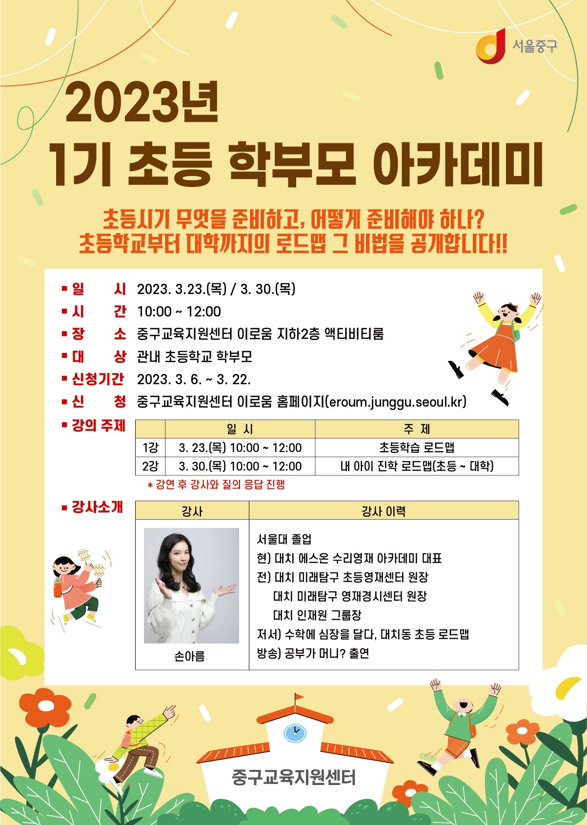

2023 년 1기 초등 학부모 아카데미
초등시기 무엇을 준비하고, 어떻게 준비해야 하나?
초등학교부터 대학까지 로드맵 그 비법을 공개합니다. 

일시:2023.3.23(목) / 3.30(목)
시간:10:00 ~ 12:00
장소 : 중구교육지원센터 이로움 지하1층 컨퍼런스1 
대상 : 관내 초등학교 학부모(30명)
신청기간 : 2023.3.6 ~ 3.22
신청 : 중구교육지원센터 이로움 홈페이지(eroum.junggu.seoul.kr)
강의주제
1강 : 3.23(목) 10:00 ~ 12:00 초등학습 로드맵
2강 : 3.30(목) 10:00 ~ 12:00 내 아이 진학 로드맵(초등~대학)

강사 손아름 
강사이력 서울대 졸업
현) 대치 에스온 수리영재 아카데미 대표
전) 대치 미래탐구 초등영재센터 원장
대치 미래탐구 영재경시센터 원장
대치 인재원 그룹장
저서) 수학에 심장을 달다 대치동 초등 로드맵
방송 ) 공부가 머니? 출연
중구교육지원센터


