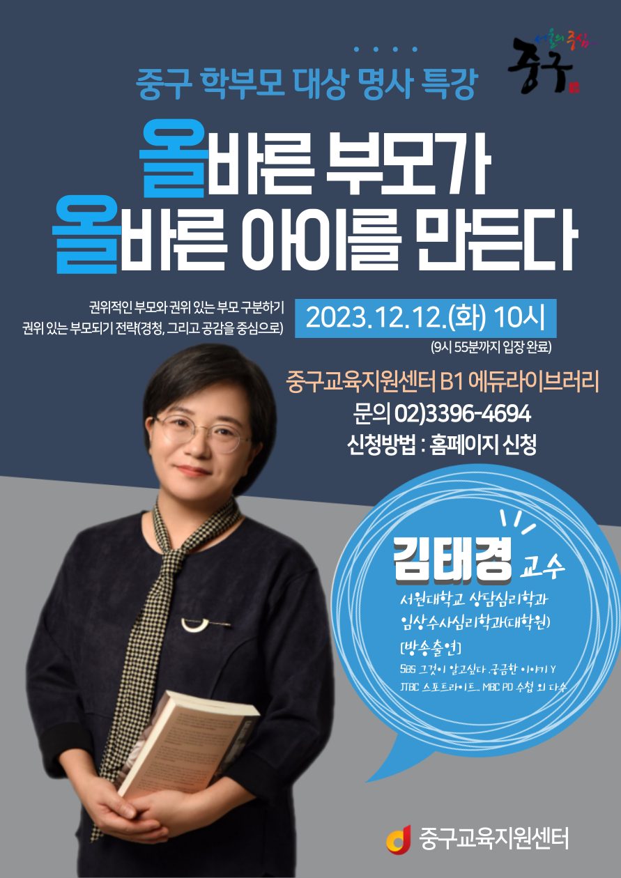 중구 학부모 대상 명사 특강 올바른 부모가 올바른 아이를 만든다 권위적인 부모와 권위 있는 부모 구분하기 권위 있는 부모되기 전략(경청, 그리고 공감을 중심으로) 2023.12.12.(화) 10시 (9시 55분까지 입장 완료) 중구교육지원센터 B1 에듀라이브러리 문의 02)3396-4694 신청방법 : 홈페이지 신청 김태경교수 서원대학교 상담심리학과 임상수사심리학과(대학원) [방송출연] SBS 그것이 알고싶다.궁금한 이야기 Y JTBC 스포트라이트 MBC PD 수첩 외 다수