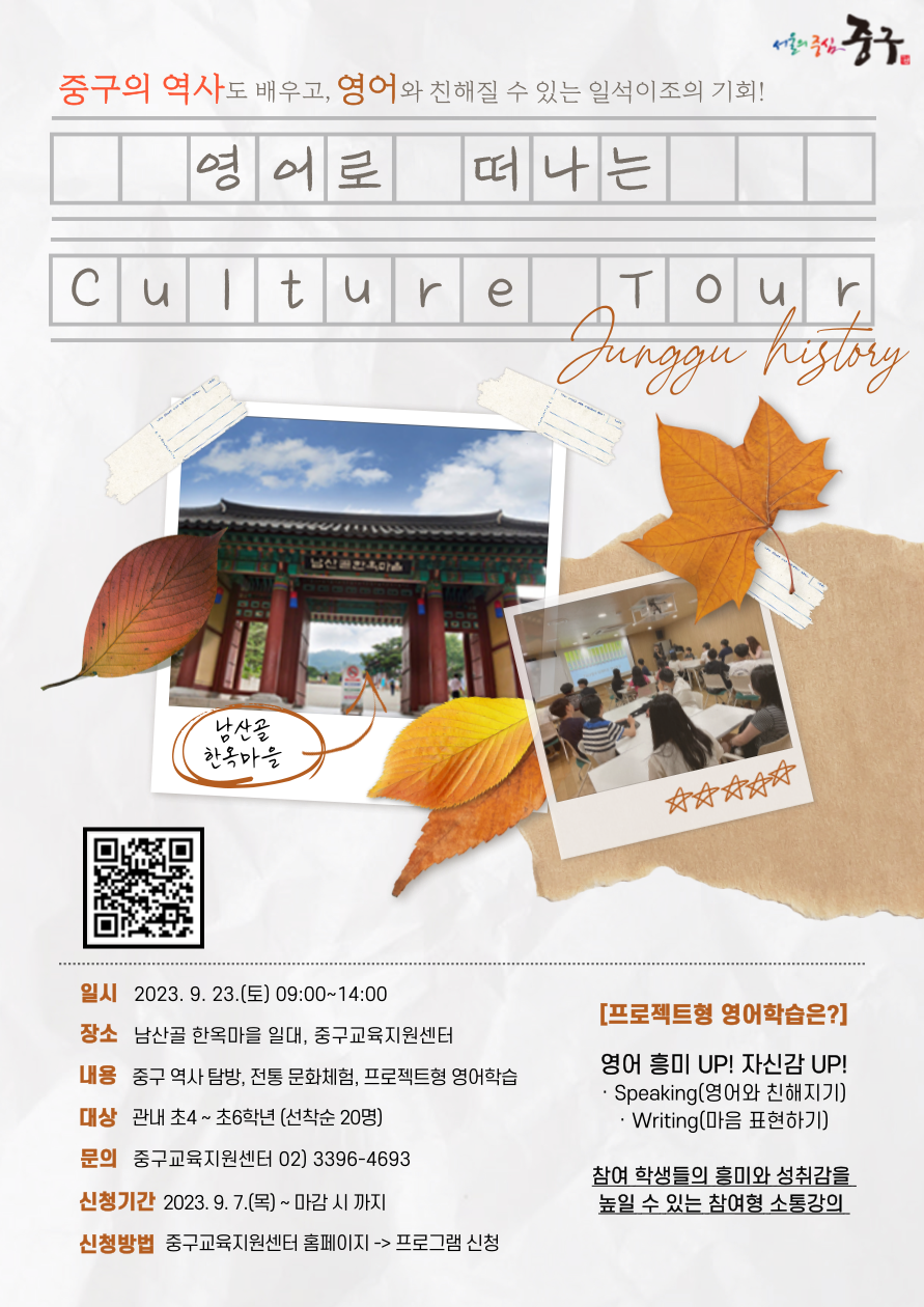 중구의 역사도 배우고, 영어와 친해질 수 있는 일석이조의 기회! 영어로 떠나는 Culture Tour Jurggu hstry  남산골 한옥마을  일시 2023. 9. 23.(토) 09:00~14:00  장소 남산골 한옥마을 일대, 중구교육지원센터  내용 중구 역사 탐방, 전통 문화체험, 프로젝트형 영어학습 대상 관내 초4~초6학년 (선착순 20명) 문의 중구교육지원센터 02) 3396-4693  신청기간 2023.9.7.(목)~ 마감 시 까지 신청방법 중구교육지원센터 홈페이지 -> 프로그램 신청  [프로젝트형 영어학습은?]  영어 흥미 UP! 자신감 UP! · Speaking(영어와 친해지기) · Writing(마음 표현하기)  참여 학생들의 흥미와 성취감을 높일 수 있는 참여형 소통강의