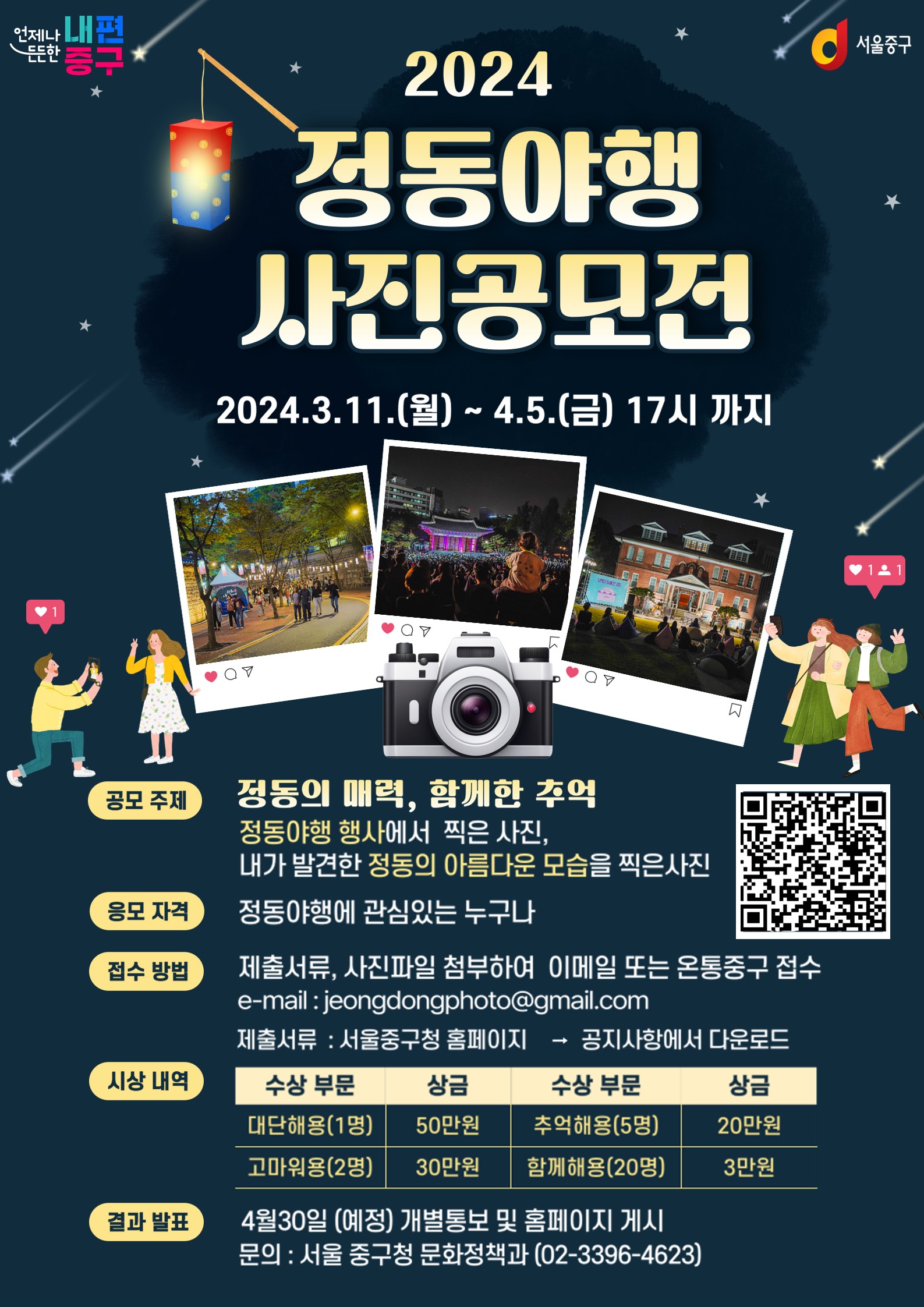 2024 정동야행 사진공모전 2024.3.11.(월) ~ 4.5.(금) 17시 까지   공모 주제 정동의 매력, 합께한 추억 정동야행 행사에서 찍은 사진, 내가 발견한 정동의 아름다운 모습을 찍은사진  응모 자격 정동야행에 관심있는 누구나  접수 방법 제출서류, 사진파일 첨부하여 이메일 또는 온통중구 접수 e-mail : jeongdongphoto@gmail.com 제출서류 : 서울중구청 홈페이지 → 공지사항에서 다운로드  시상 내역 대단해용(1명 ) 50만원 고마워용(2명) 30만원 추억해용(45명) 20만원 함께해용(20명) 3만원  수상 부문 추억해용(5명) 함께해용(20명)  결과 발표 4월30일 (예정) 개별통보 및 홈페이지 게시 문의 : 서울 중구청 문화정책과 (02-3396-4623)
