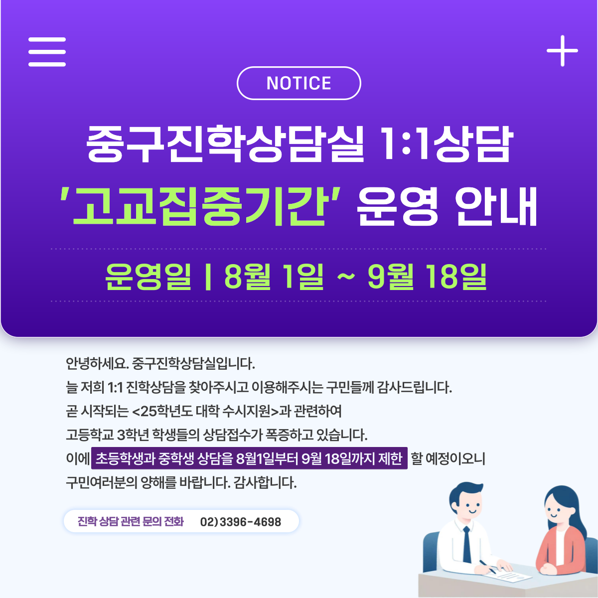 NOTICE  중구진학상담실 1:1상담 '고교집중기간' 운영 안내 운영일 | 8월 1일 ~ 9월 18일  안녕하세요. 중구진학상담실입니다. 늘 저희 1:1 진학상담을 찾아주시고 이용해주시는 구민들께 감사드립니다. 곧 시작되는 <25학년도 대학 수시지원>과 관련하여 고등학교 3학년 학생들의 상담접수가 폭증하고 있습니다. 이에 초등학생과 중학생 상담을 8월1일부터 9월 18일까지 제한 할 예정이오니 구민여러분의 양해를 바랍니다. 감사합니다.  진학 상담 관련 문의 전화 02)3396-4698