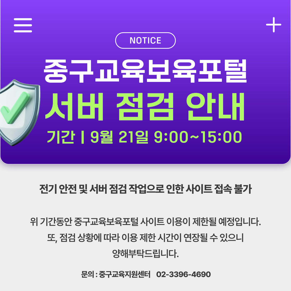NOTICE  중구교육보육포털 서버 점검 안내 기간 | 9월 21일 9:00~15:00  전기 안전 및 서버 점검 작업으로 인한 사이트 접속 불가  위 기간동안 중구교육보육포털 사이트 이용이 제한될 예정입니다. 또, 점검 상황에 따라 이용 제한 시간이 연장될 수 있으니 양해부탁드립니다.  문의 : 중구교육지원센터 02-3396-4690