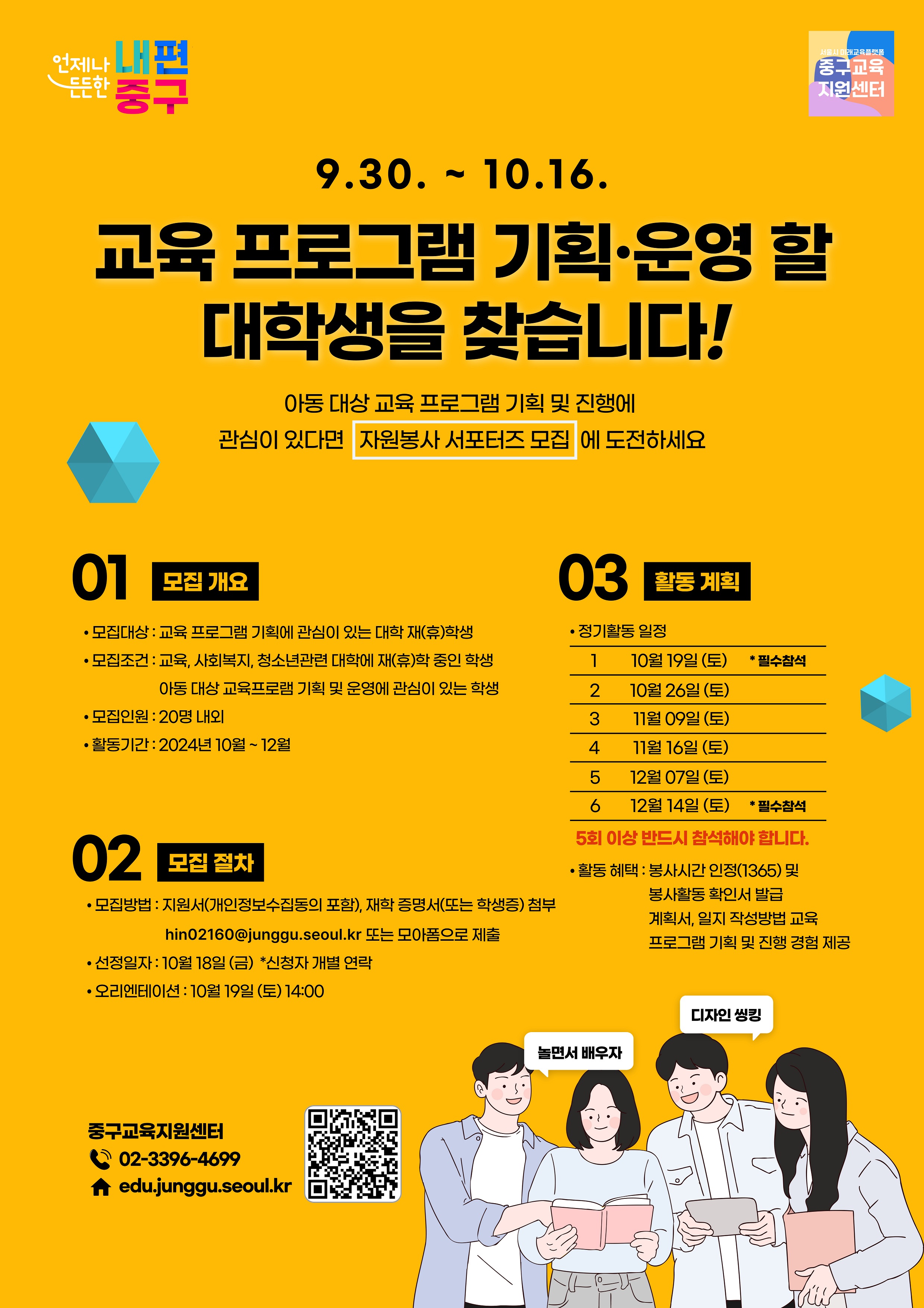 9.30. ~ 10.16. 교육 프로그램 기획·운영 할 대학생을 찾습니다! 아동 대상 교육 프로그램 기획 및 진행에 관심이 있다면 자원봉사 서포터즈 모집에 도전하세요  01 모집개요 • 모집대상 : 교육 프로그램 기획에 관심이 있는 대학 저(휴)학생 •모집조건 : 교육, 사회복지, 청소년관련 대학에 재(휴)학 중인 학생, 아동 대상 교육프로램 기획 및 운영에 관심이 있는 학생 • 모집인원 : 20명 내외 • 활동기간 : 2024년 10월 ~12월  02  모집 절차 • 모집방법 : 지원서(개인정보수집동의 포함), 재학 증명서(또는 학생증) 첨부 hin02160@junggu.seoul.kr 또는 모아품으로 제출 • 선정일자: 10월 18일(금) *신청자 개별 연락 • 오리엔테이션 : 10월 19일(토)14:00  03 활동계획 • 정기활동 일정 10월 19일 (토) 10월 26일 (토) 11월 09일 (토) 11월 16일(토) 12월 07일 (토) 12월 14일 (토) *필수참석 5회 이상 반드시 참석해야 합니다. •활동 혜택 : 봉사시간 인정(1365) 및 봉사활동 확인서 발급 계획서, 일지 작성방법 교육,  프로그램 기획 및 진행 경험 제공  중구교육지원센터 02-3396-4699 edu.junggu.seoul.kr  담당자 이메일(hin02160@junggu.seoul.kr) 또는 모아폼(https://moaform.com/q/2YmnIX)으로 신청서 제출해주세요~ 감사합니다!