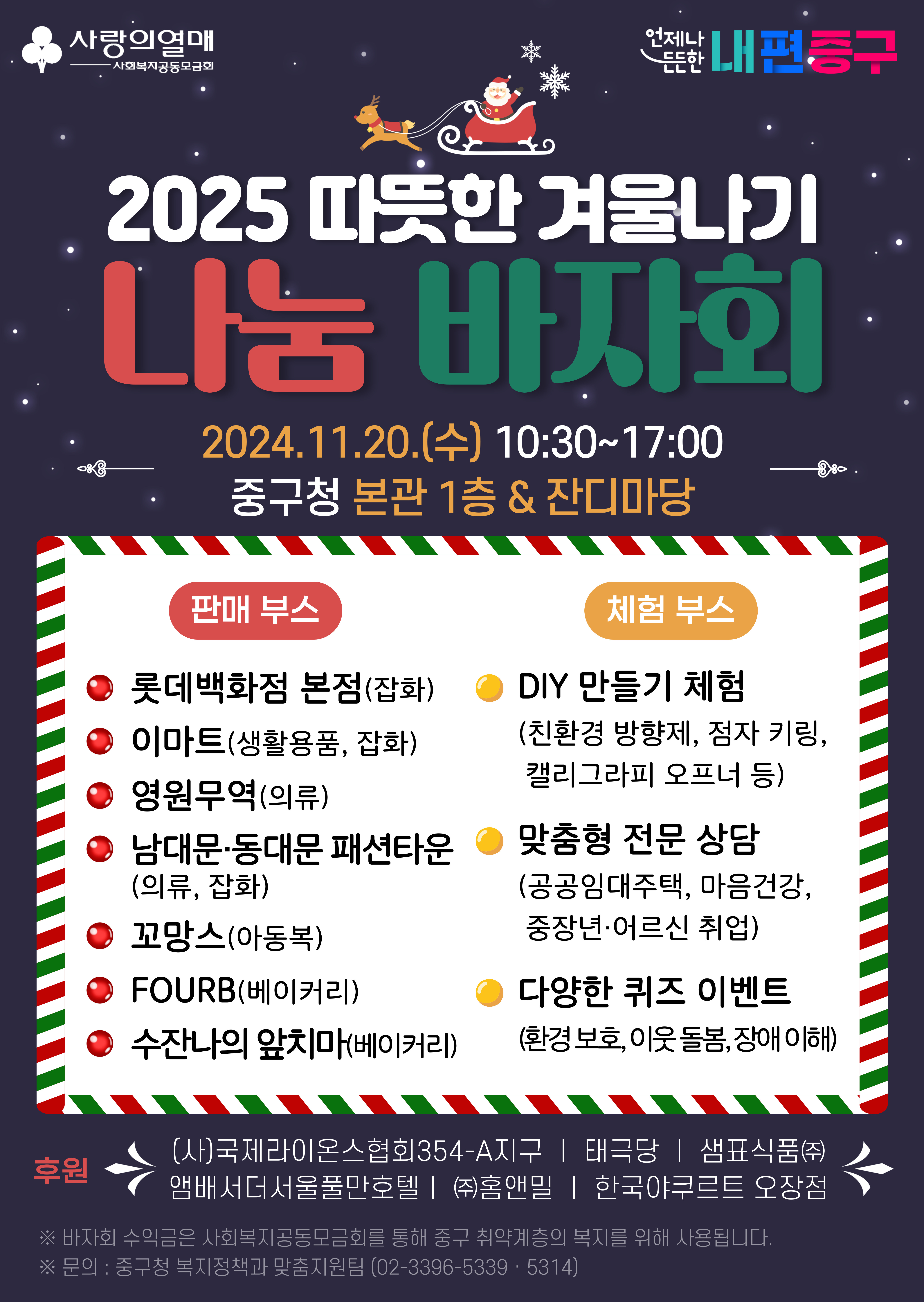 2025 따뜻한 겨울나기 나눔 바자회 2024.11.20.(수) 10:30~17:00 중구청 본관 1층 & 잔디마당  판매 부스 ● 롯데백화점 본점(잡화) ● 이마트(생활용품, 잡화) ● 영원무역(의류) ● 남대문·동대문 패션타운(의류, 잡화) ● 꼬망스(아동복) ● FOURB(베이커리) ● 수잔나의 앞치마(베이커리)  체험부스 ● DIY 만들기 체험 (친환경 방향제, 점자 키링, 캘리그라피 오프너 등) ● 맞춤형 전문 상담 (공공임대주택, 마음건강, 중장년/어르신 취업) ● 다양한 퀴즈 이벤트 (환경보호, 이웃 돌봄, 장애 이해)  후원 (사)국제라이온스협회354-A지구 | 태극당 | 샘표식품(주) 앰배서더서울풀만호텔 | (주)홈앤밀 | 한국야쿠르트 오장점  ※ 바자회 수익금은 사회복지공동모금회를 통해 중구 취약계층의 복지를 위해 사용됩니다. ※ 문의 : 중구청 복지정책과 맞춤지원팀 (02-3396-5339 · 5314)