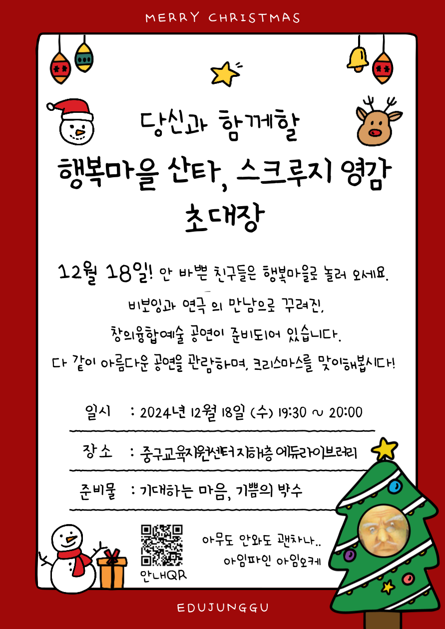 MERRY CHRISTMAS  당신과 함께할 행복마을 산타, 스크루지 영감 초대장  12월 18일! 안 바쁜 친구들은 행북마을로 놀러 오세요. 비보잉과 연극 의 만남으로 꾸려진, 창의융합예술 공연이 준비되1어 있습니다. 다 같이 아름다운 공연을 관람하며, 크리스마스를 맞이해봅시다!  일 시 : 2024년 12월 18일(수) 19:30 ~ 20:00 장 소 : 중구교육지원센터지해층 에듀라이브라리 준비물 : 기대하는 마음, 기쁨의 박수  아무도 안와도 괜차나 .. 아임파인 아임오케  -----------------------------------------------------------------------  비보잉과 연극의 만남을 통해 창의적 사고와 표현력을 기르는 융합형 예술교육 프로그램  [행복마을 산타, 스크루지 영감] 공연에 여러분을 초대합니다. 일시: 2024. 12. 18.(수) 19:30~20:00(공연이 더 일찍 끝날 수 있습니다.) 장소: 중구교육지원센터 지하1층 에듀라이브러리 참여 청소년들이 열심히 준비하고 있습니다. 많은 관심 부탁드려요 ♡