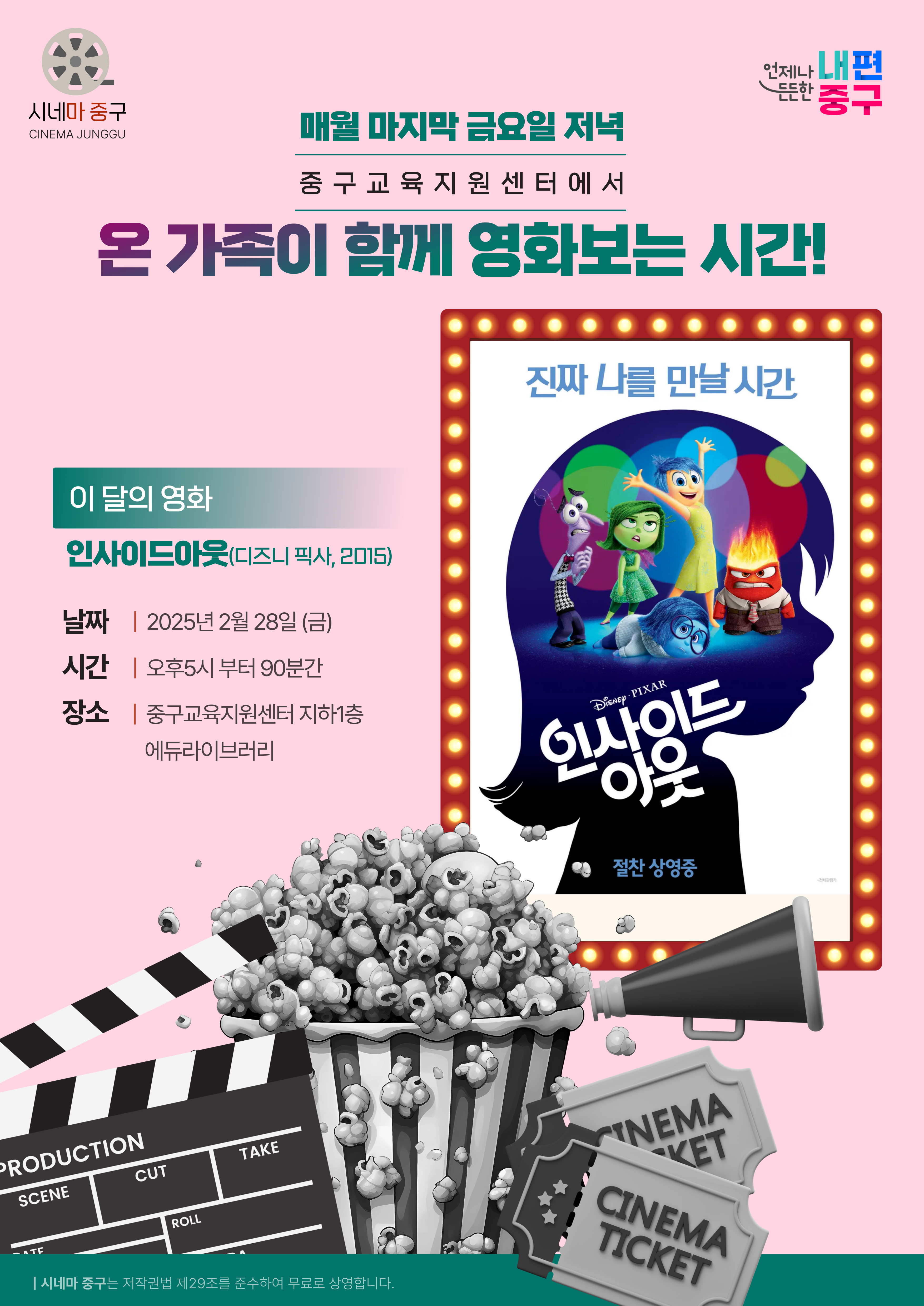 '매월 마지막 금요일 저녁은 중구교육지원센터에서 온 가족이 함께 영화보는 시간'  [시네마 중구] 2월의 영화 인사이드아웃 (디즈니 픽사, 2015)  일시 : 2025. 2. 28.(금) 17:00~ (90분간) 장소 : 중구교육지원센터 지하1층 에듀라이브러리 ※ 별도의 신청 없이 누구나 관람하실 수 있어요!