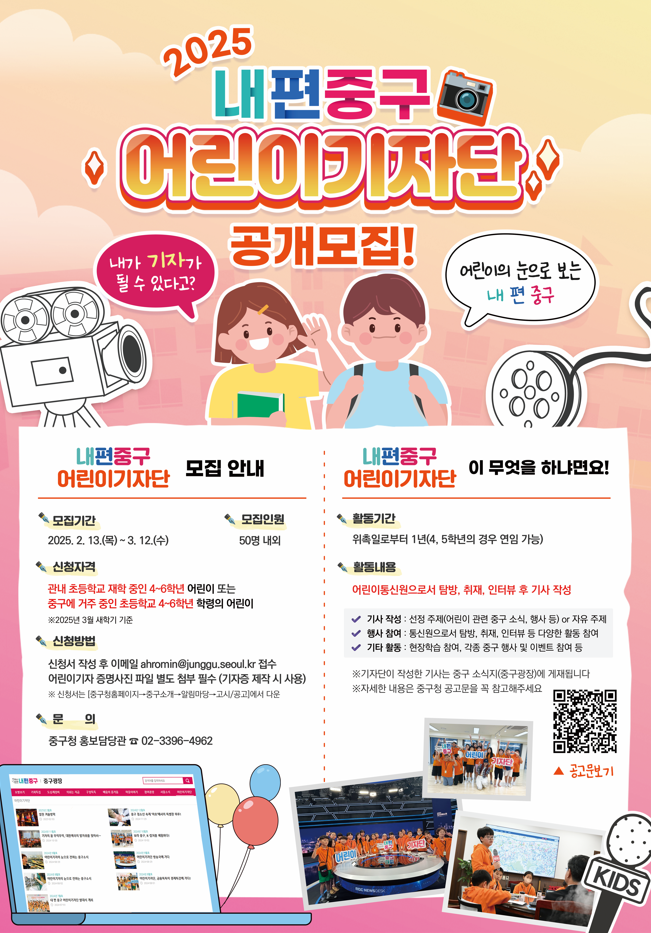 내가 기자가 될 수 있다고?  중구 어린이 기자단 공개모집!  어린이의 눈으로 보는내편중구   모집기간 2025. 2. 13.(목)~ 3. 12.(수)  신청자격 관내 초등학교 재학 중인 4~6학년 어린이 또는 중구에 거주 중인 초등학교 4~6학년 학령의 어린이 ※2025년 3월 새학기 기준  신청방법  신청서 작성 후 이메일 ahromin@junggu.seoul.kr 접수 어린이기자 증명사진 파일 별도 첨부 필수 (기자증 제작 시 사용) ※ 신청서는 [중구청홈페이지→중구소개→알림마당→고시/공고]에서 다운  문 의 중구청 홍보담당관 ☎ 02-3396-4962  모집 안내 ※ 모집인원 50명 내외 활동기간 위촉일로부터 1년(4, 5학년의 경우 연임 가능) 활동내용 어린이통신원으로서 탐방, 취재, 인터뷰 후 기사 작성   어린이 기자단이 무엇을 하냐면요? ✔ 기사 작성 : 선정 주제(어린이 관련 중구 소식, 행사 등) or 자유 주제 ✔ 행사 참여 : 통신원으로서 탐방, 취재, 인터뷰 등 다양한 활동 참여 ✔ 기타 활동 : 현장학습 참여, 각종 중구 행사 및 이벤트 참여 등  ※기자단이 작성한 기사는 중구 소식지(중구광장)에 게재됩니다 ※자세한 내용은 중구청 공고문을 꼭 참고해주세요