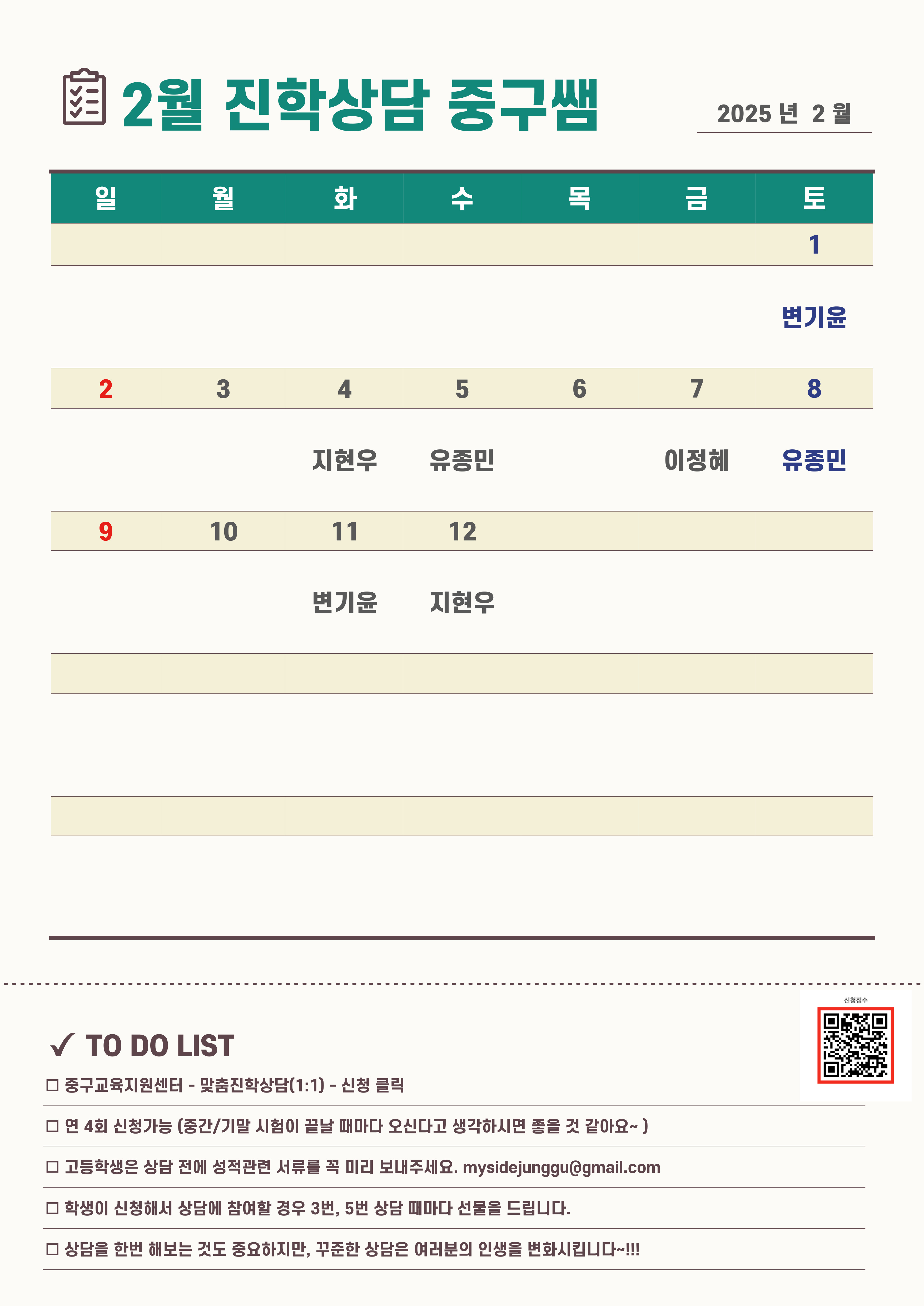 2월 진학상담 중구쌤 2025년 2월  2월 1일(토) 변기윤 2월 4일(화) 지현우 2월 5일 (수) 유종민 2월 7일(금) 이정혜 2월 8일(금) 유종민 2월 11일(화) 변기윤 2월 12일(수) 지현우   TO DO LIST □ 중구교육지원센터 - 맞촘진확상담(1:1) - 신청 클릭 □ 연 4회 신청가능 (중간/기말 시험이 끝날 때마다 오신다고 생각하시면 줄을 것 같아요-) □ 고등학생은 상담 전에 성적관련 서류를 꼭 미리 보내주세요. mysidejunggu@gmail.com □ 학생이 신청해서 상담에 참여할 경우 3번, 5번 상담 때마다 선물을 드립니다. □ 상담을 한번 해보는 것도 중요하지만, 꾸준한 상담은 여러분의 인생을 변화시킵니다 …!!!