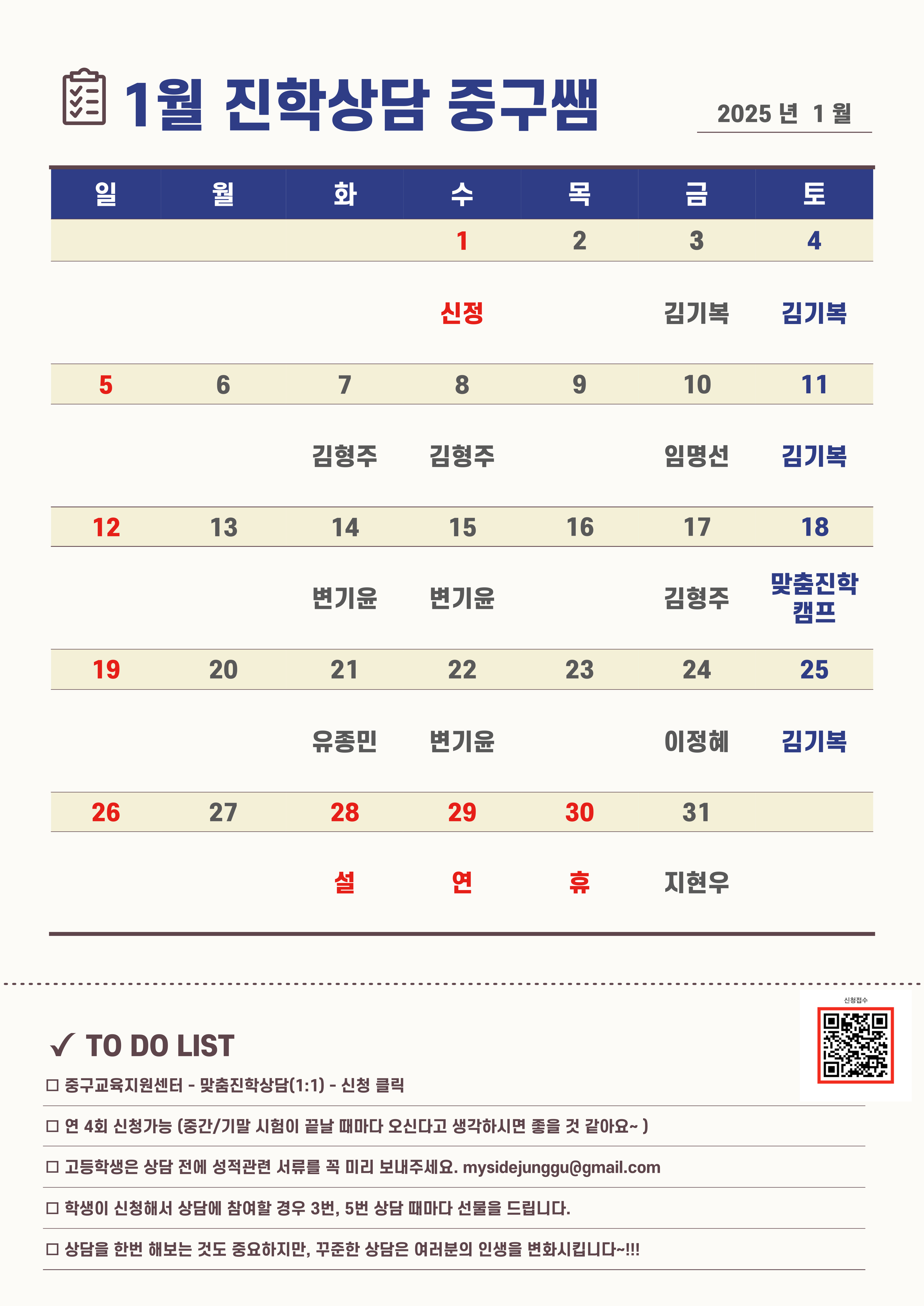 1월 진학상담 중구쌤 2025년 1월  1월 1일(수)신정 1월 3일(금)김기복 1월 4일(토)김기복 1월 7일(화)김형주 1월 8일(수)김형주 1월 10일(금)임명선 1월 11일(토)김기복 1월 14일(화)변기윤 1월 15일(수)변기윤 1월 17일(금)김형주 1월 18일(토) 맞춤진학캠프 1월 21일(화) 유종민 1월 22일(수) 변기윤 1월 24일(금) 이정혜 1월 25일(토) 김기복 1월 28일~1월 30일 (설연휴) 1월 31일(금) 지현우   TO DO LIST □ 중구교육지원센터 - 맞촘진확상담(1:1) - 신청 클릭 □ 연 4회 신청가능 (중간/기말 시험이 끝날 때마다 오신다고 생각하시면 줄을 것 같아요-) □ 고등학생은 상담 전에 성적관련 서류를 꼭 미리 보내주세요. mysidejunggu@gmail.com □ 학생이 신청해서 상담에 참여할 경우 3번, 5번 상담 때마다 선물을 드립니다. □ 상담을 한번 해보는 것도 중요하지만, 꾸준한 상담은 여러분의 인생을 변화시킵니다 …!!!