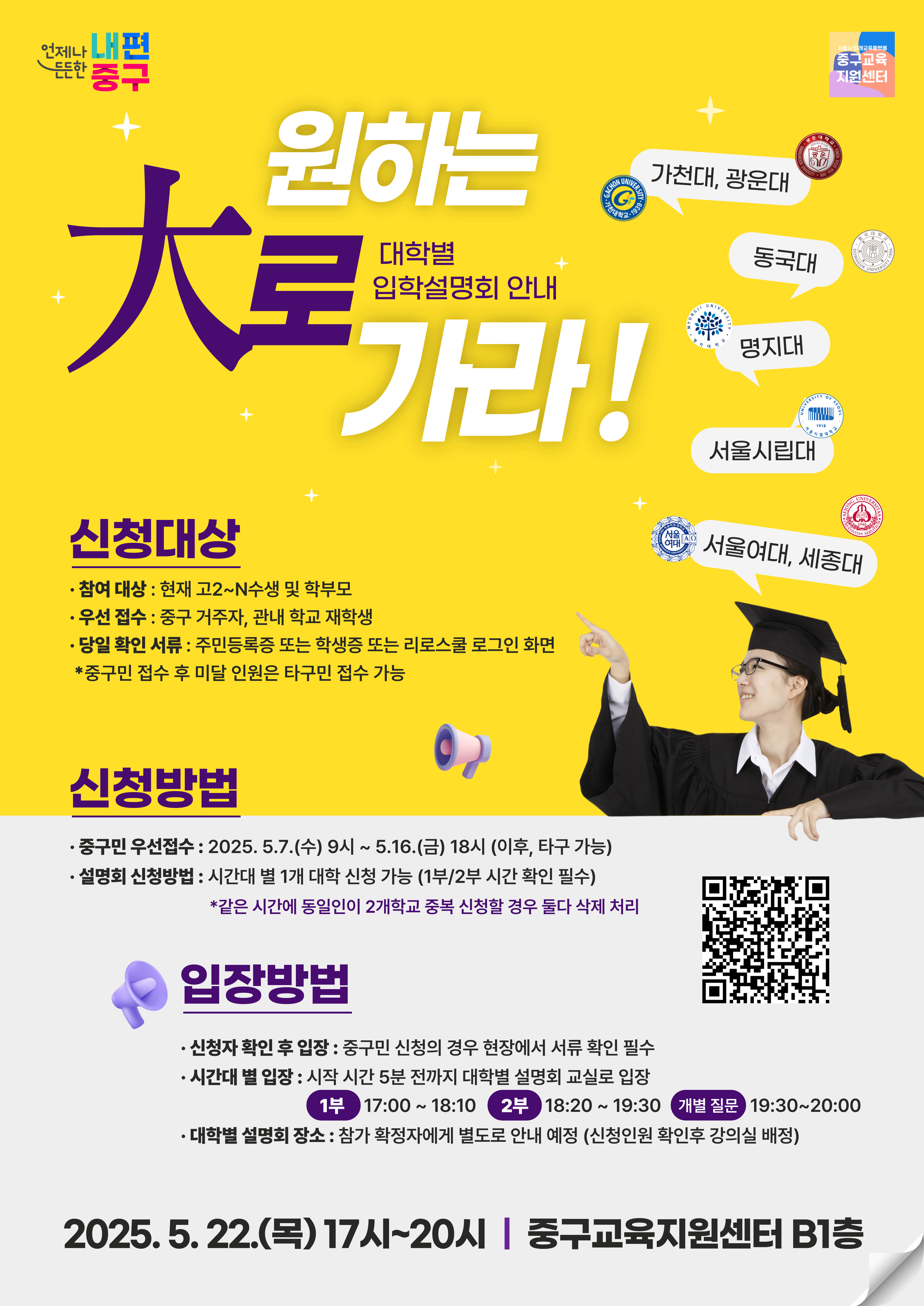 원하는 대로 가라!대학별 입학설명회 안내  가천대, 광운대  동국대  명지대  서울시립대  신청대상 · 참여 대상 : 현재 고2~N수생 및 학부모 · 우선 접수 : 중구 거주자, 관내 학교 재학생 · 당일 확인 서류 : 주민등록증 또는 학생증 또는 리로스쿨 로그인 화면 *중구민 접수 후 미달 인원은 타구민 접수 가능   신청방법 · 중구민 우선접수 : 2025. 5.7.(수) 9시~ 5.16.(금) 18시 (이후, 타구 가능) · 설명회 신청방법 : 시간대 별 1개 대학 신청 가능 (1부/2부 시간 확인 필수) *같은 시간에 동일인이 2개학교 중복 신청할 경우 둘다 삭제 처리  입장방법 · 신청자 확인 후 입장 : 중구민 신청의 경우 현장에서 서류 확인 필수 · 시간대 별 입장 : 시작 시간 5분 전까지 대학별 설명회 교실로 입장 1부  17:00 ~18:10  2부 18:20~19:30 개별 질문 19:30~20:00 · 대학별 설명회 장소 : 참가 확정자에게 별도로 안내 예정 (신청인원 확인후 강의실 배정)    2025.5. 22.(목) 17시~20시 | 중구교육지원센터 B1층