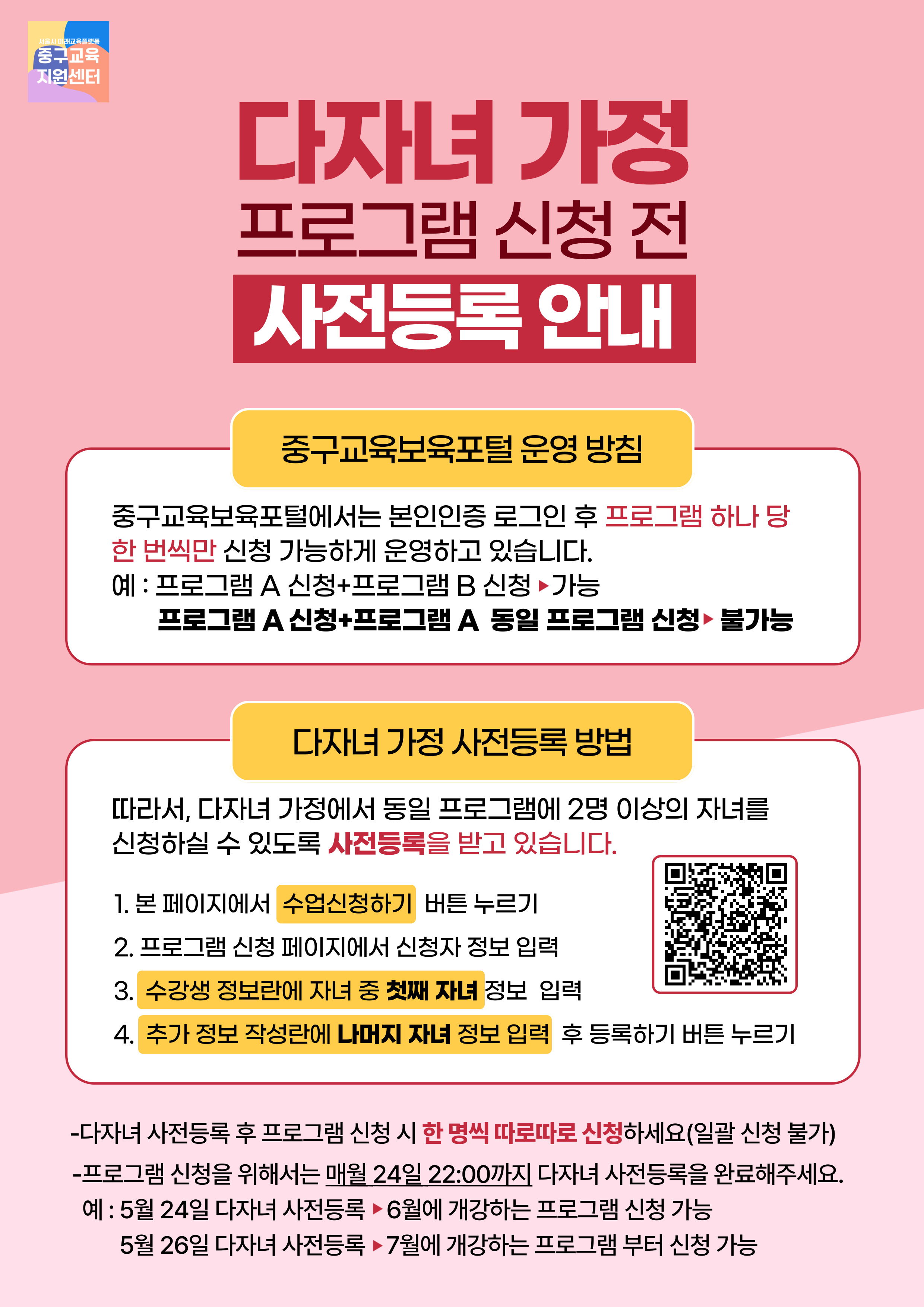 다자녀 가정 프로그램 신청 전 사전등록 안내  중구교육보육포털 운영 방침  중구교육보육포털에서는 본인인증 로그인 후 프로그램 하나 당 한 번씩만 신청 가능하게 운영하고 있습니다. 예 : 프로그램 A 신청+프로그램 B 신청 ▶가능 프로그램 A 신청+프로그램 A 동일 프로그램 신청▶불가능  다자녀 가정 사전등록 방법  따라서, 다자녀 가정에서 동일 프로그램에 2명 이상의 자녀를 신청하실 수 있도록 사전등록을 받고 있습니다.  1. 본 페이지에서 수업신청하기 버튼 누르기 2. 프로그램 신청 페이지에서 신청자 정보 입력 3. 수강생 정보란에 자녀 중 첫째 자녀 정보 입력 4. 추가 정보 작성란에 나머지 자녀 정보 입력 후 등록하기 버튼 누르기  -다자녀 사전등록 후 프로그램 신청 시 한 명씩 따로따로 신청하세요(일괄 신청 불가) -프로그램 신청을 위해서는 매월 24일 22:00까지 다자녀 사전등록을 완료해주세요. 예 : 5월 24일 다자녀 사전등록 ▶ 6월에 개강하는 프로그램 신청 가능 5월 26일 다자녀 사전등록 ▶ 7월에 개강하는 프로그램 부터 신청 가능