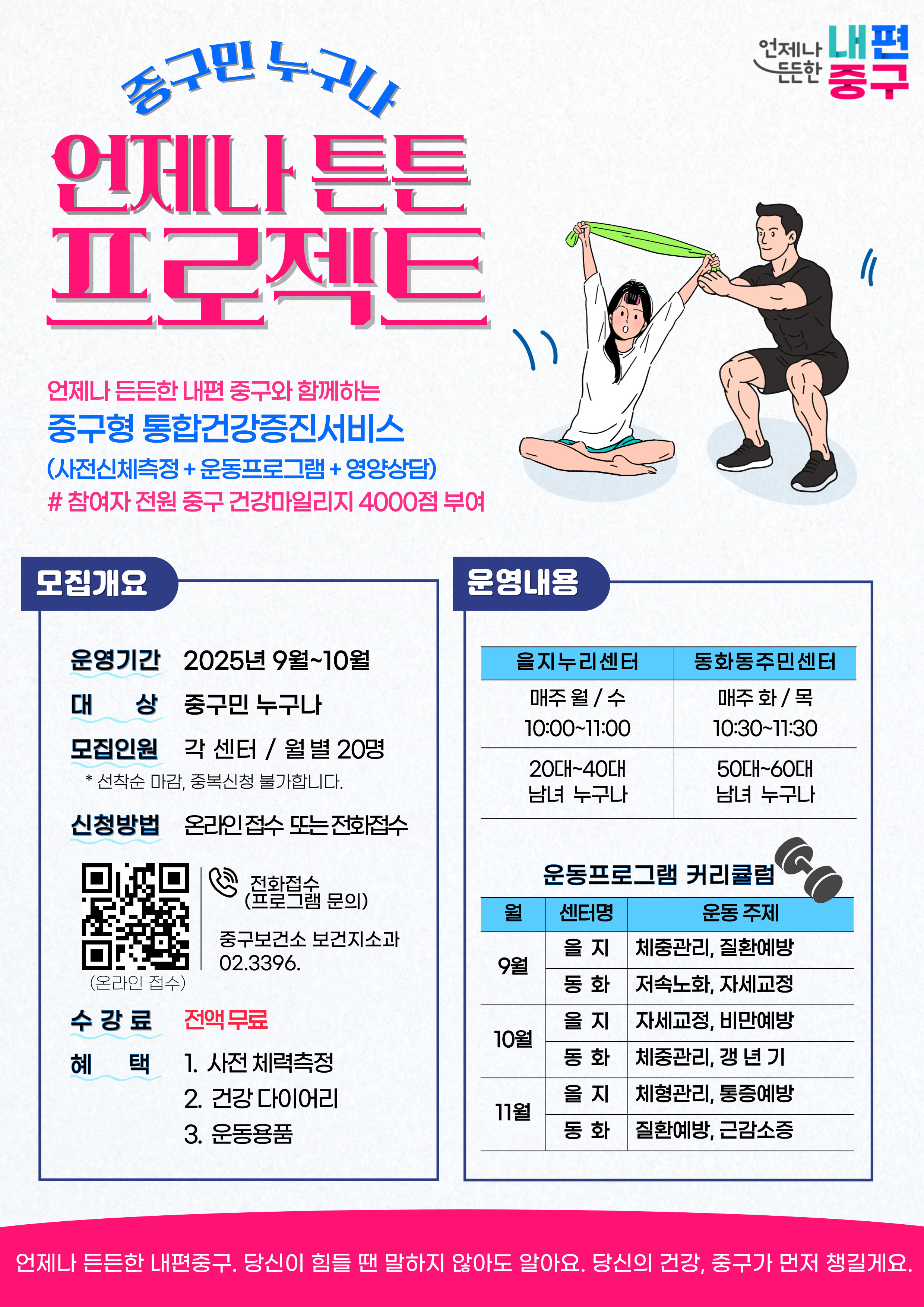 언제나 튼튼 프로젝트 언제나 든든한 내편 중구와 함께하는 중구형 통합건강증진서비스 (사전신체측정+운동프로그램 +영양상담) # 참여자 전원 중구 건강마일리지 4000점 부여  모집개요 운영기간 2025년 9월~10월 대 상 중구민 누구나 모집인원 각 센터 / 월별 20명 * 선착순 마감, 중복신청 불가합니다.  신청방법 온라인접수 또는 전화접수  (프로보램 문의) 중구보건소 보건지소과 02.3396.5675  수강료 전액무료 혜택 1. 사전 체력측정 2. 건강 다이어리 3. 운동용품  운영내용  을지누리센터 매주 월/ 수 10:00~11:00 20대~40대 남녀 누구나  동화동주민센터 매주 화/목 10:30~11:30 50대~60대 남녀 누구나  운동프로그램 커리큘럼 월  9월  을지 체중관리, 질환예방 동화 저속노화, 자세교정   10월 을지 자세교정, 비만예방 동화 체중관리, 갱 년 기   11월 을지 체형관리, 통증예방 동화 질환예방, 근감소증   언제나 든든한 내편중구. 당신이 힘들 땐 말하지 않아도 알아요. 당신의 건강, 중구가 먼저 챙길게요.