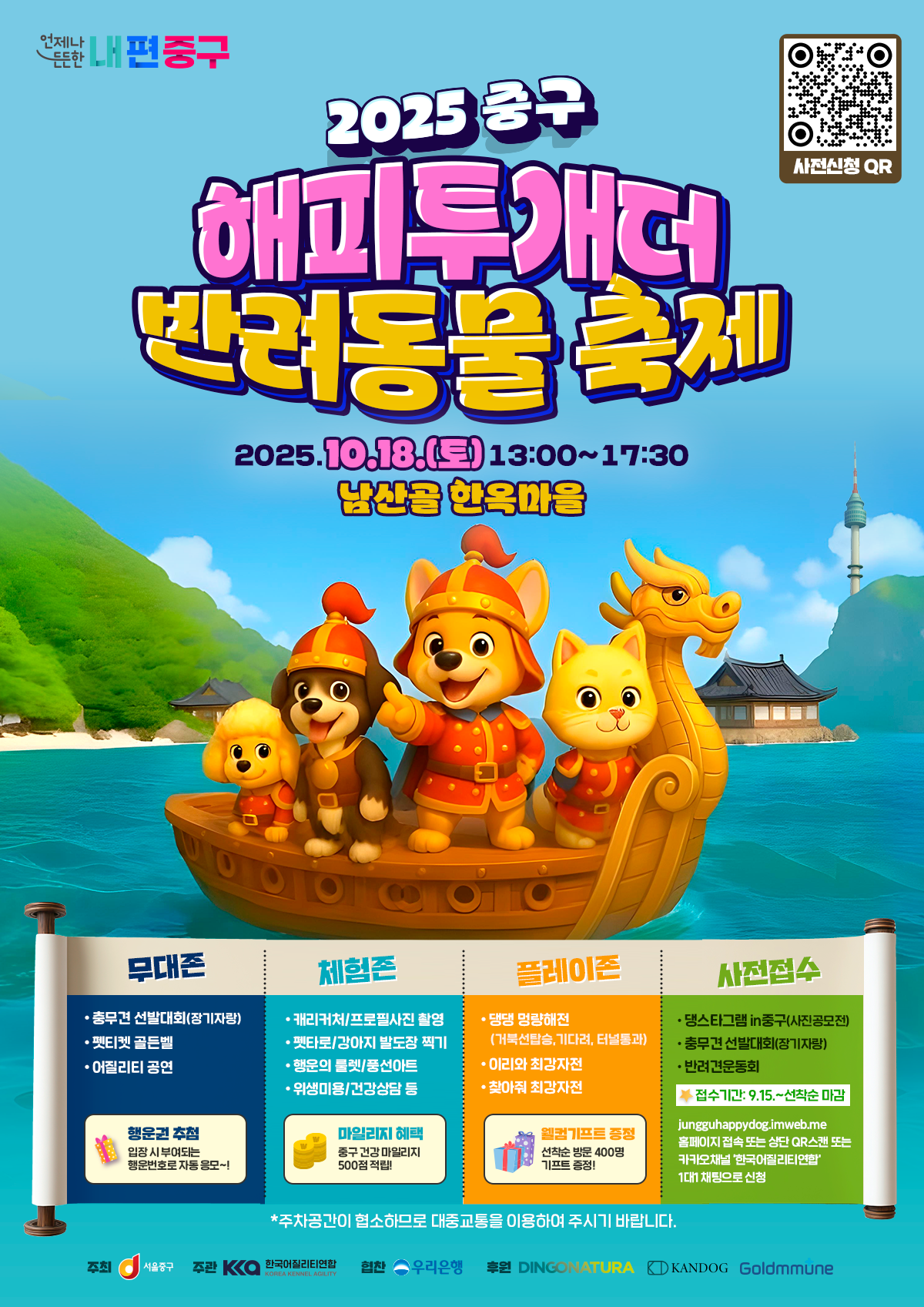 2025중구 해피투개더 반려동물축제  2025.10.18.(토) 13:00~17:30 남산골 한옥마을  무대존 : 충무견 선발대회(장기자랑), 펫티켓 골든벨, 어질리티 공연, 행운권 추첨 체험존: 캐리커처, 프로필사진촬영, 펫타로, 행운의 룰렛, 위생미용, 건강상담 등 마일리지 혜택 중구 건강 마일리지 500점 적립! 플레이존 : 멍량해전(반려견운동회), 이리와·찾아줘 최강전, 선착순 방문 400명 웰컴 기프트 증정! 사전접수: 댕스타그램 in 중구(사진공모전), 충무견 선발대회(장기자랑), 반려견운동회 접수기간 : 9월 15일~선착순 마감 jungguhappydog.imweb.me홈페이지 접속 또는 상단 QR스캔 또는 카카오채널 '한국어질리티연합' 1대1채팅으로 신청  주차공간이 협소하므로 대중교통을 이용하여 주시기 바랍니다.