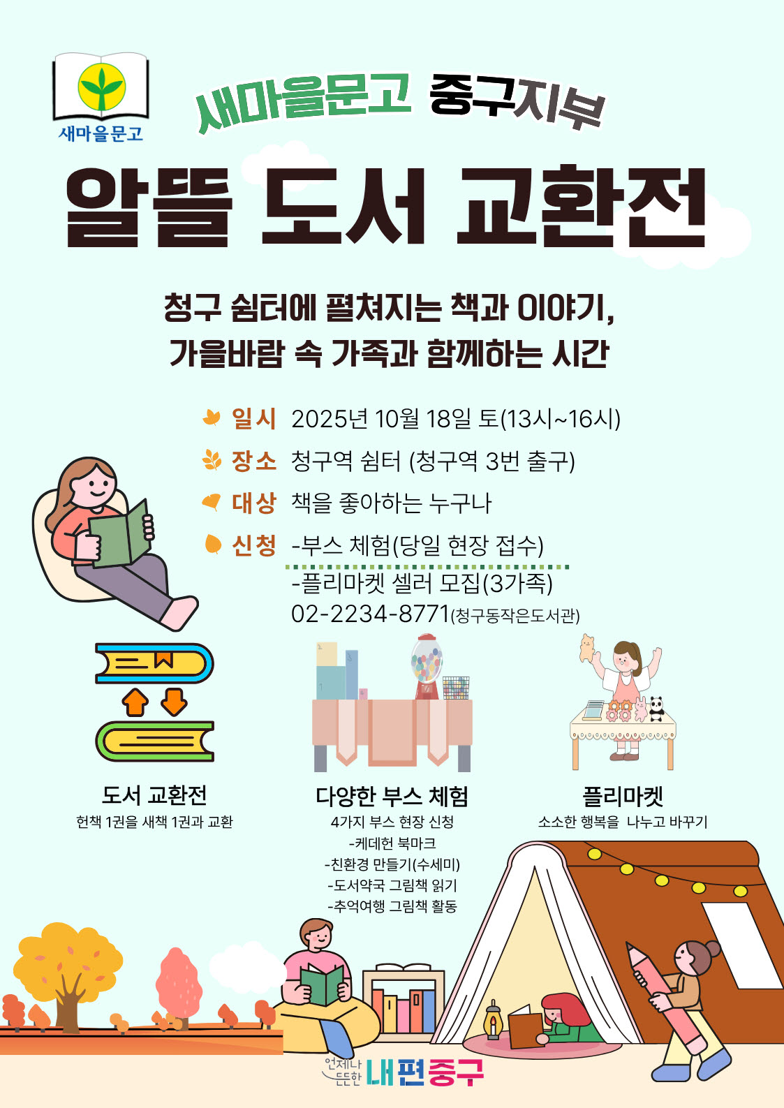 새마을문고 중구지부 : 알뜰 도서 교환전   - 일    시 : 2025년 10월 18일(토) 13~ 16시   - 장    소 : 청구역쉼터(청구역 3번 출구)   - 대    상 : 책을 좋아하는 누구나   - 신    청 : 부스체험 / 플리마켓 셀러   청구동 작은도서관(02-2234-8771) - 내    용  도서 교환전  : 헌 책 1권을 새 책 1권과 교환, 다양한 부스 체험 : 4가지 부스(케데헌, 친환경 수세미 만들기, 도서약국 그림책 읽기, 추억여행 그림책 활동), 플리마켓 : 소소한 행복을 나누고 바꾸기