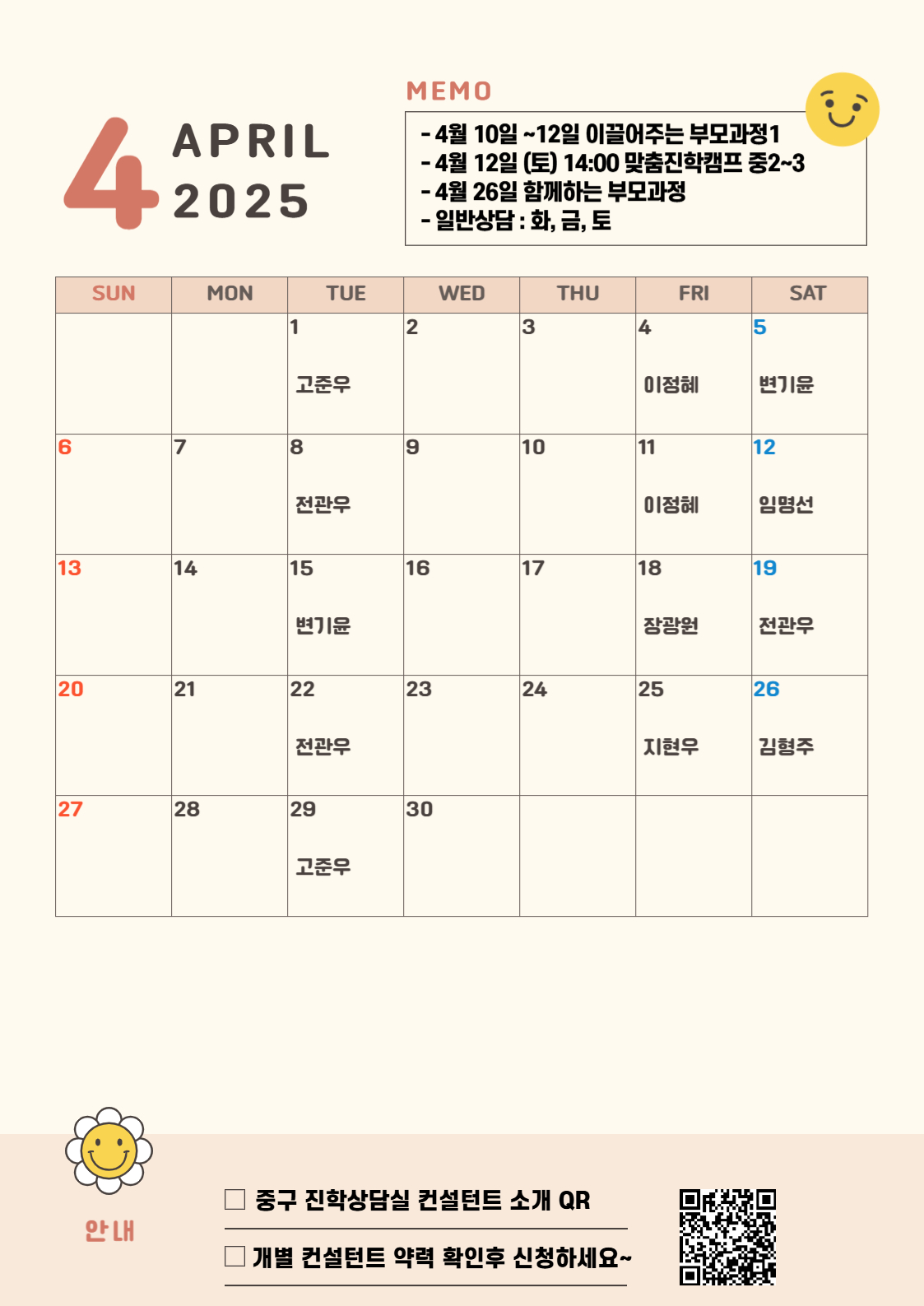 4 APRIL 2025   MEMO -4월 10일~12일 이끌어주는 부모과정1 - 4월 12일(토) 14:00 맞춤진학캠프 중2~3 - 4월 12일(토) 14:00 맞춤진학캠프 중2~3 - 4월 26일 함께하는 부모과정 - 일반상담 : 화,금,토  4월 안내 중구 진학상담실 컨설턴트 소개 QR 개별 컨설턴트 약력 확인후 신청하세요-  4월 1일 화요일 고준우 4월 4일 금요일 이정혜 4월 5일 토요일 변기윤 4월 8일 화요일 전관우 4월 11일 금요일 이정혜 4월 12일 토요일 임명선 4월 15일 화요일 변기윤 4월 18일 금요일 장광원 4월 19일 토요일 전관우 4월 22일 화요일 전관우 4월 25일 금요일 지현우 4월 26일 토요일 김형주 4월 29일 화요일 고준우