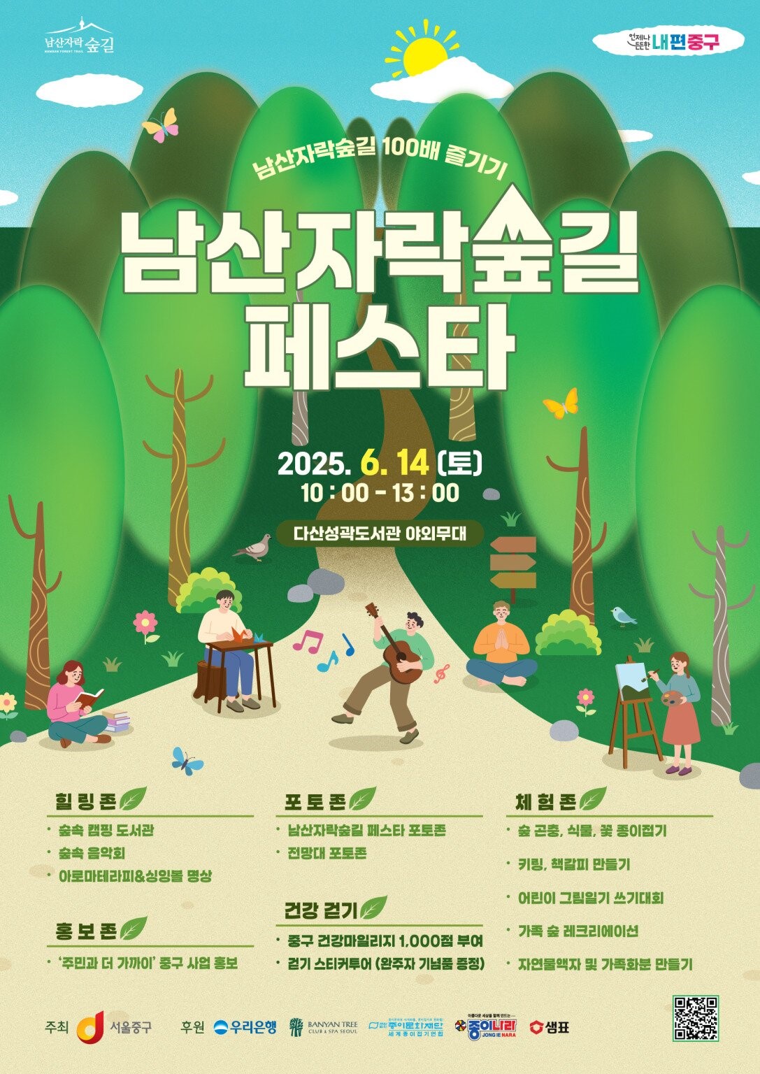 남산자락숲길 100배 즐기기 남산자락숲길 페스타 2025. 6. 14.(토) 10:00~13:00 다산성곽도서관 야외무대 힐링존  - 숲속 캠핑도서관 - 숲속 음악회 - 아로마테라피&싱잉볼 명상 포토존 - 남산자락숲길 페스타 포토존 - 전망대 포토존  홍보존 - '주민과 더 가까이' 중구 사업, 홍보 건강걷기 - 중구 건강마일리지 1,000점 부여 - 걷기 스티커투어(완주자 기념품 증정) 체험존  -숲 곤충, 식물, 꽃 종이접기 - 키링, 책갈피 만들기 - 어린이 그림일기 쓰기대회 - 가족 숲 레크리에이션 - 자연물액자 및 가족화분 만들기 주최 : 서울중구 후원 : 우리은행, 반얀트리, 종이문화재단, 종이나라, 샘표