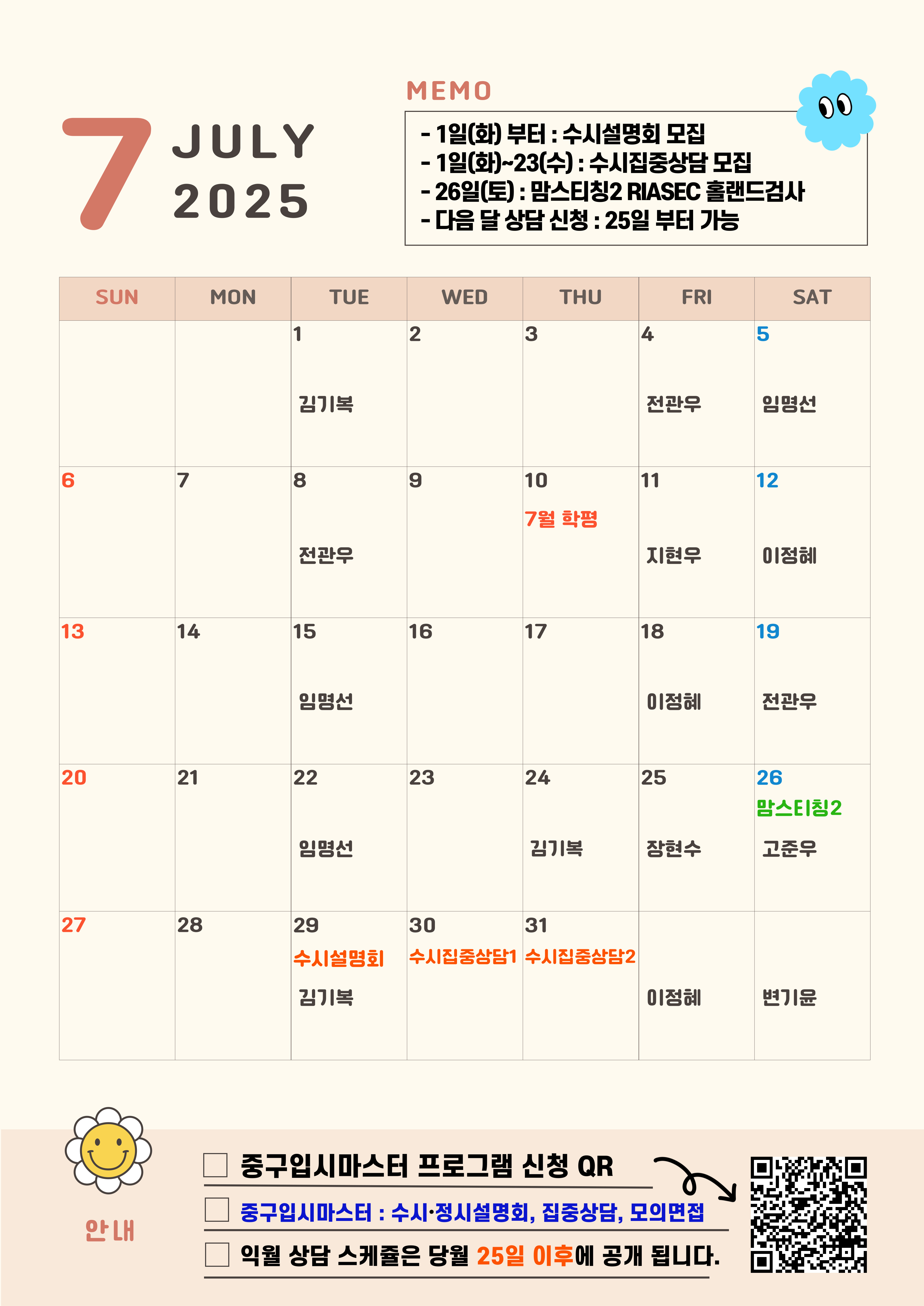 7 JULY 2025   MEMO -7월 1일(화)부터 : 수시설명회 모집 - 7월 1일(화)~23일(수) : 수시집중상담 모집 -26일(토) : 맘스티칭2 RIASEC 홀랜드검사 - 다음 달 상담 신청 : 25일부터 가능 7월 안내 중구 진학상담실 컨설턴트 소개 QR 개별 컨설턴트 약력 확인후 신청하세요-  7월 1일 화요일 김기복 7월 4일 금요일 전관우 7월 5일 토요일 임명선 7월 8일 화요일 김형주 7월 10일 7월 학평 7월 11일 금요일 지현우 7월 12일 토요일 이정혜 7월 15일 화요일 임명선 7월 18일 금요일 이정혜 7월 19일 토요일 전관우 7월 22일 화요일 임명선 7월 24일 목요일 김기복 7월 25일 금요일 장현수 7월 26일 토요일 고준우 7월 29일 화요일 김기복 수시설명회 7월 30일 수요일 수시집중상담1 7월 31일 목요일 수시집중상담2