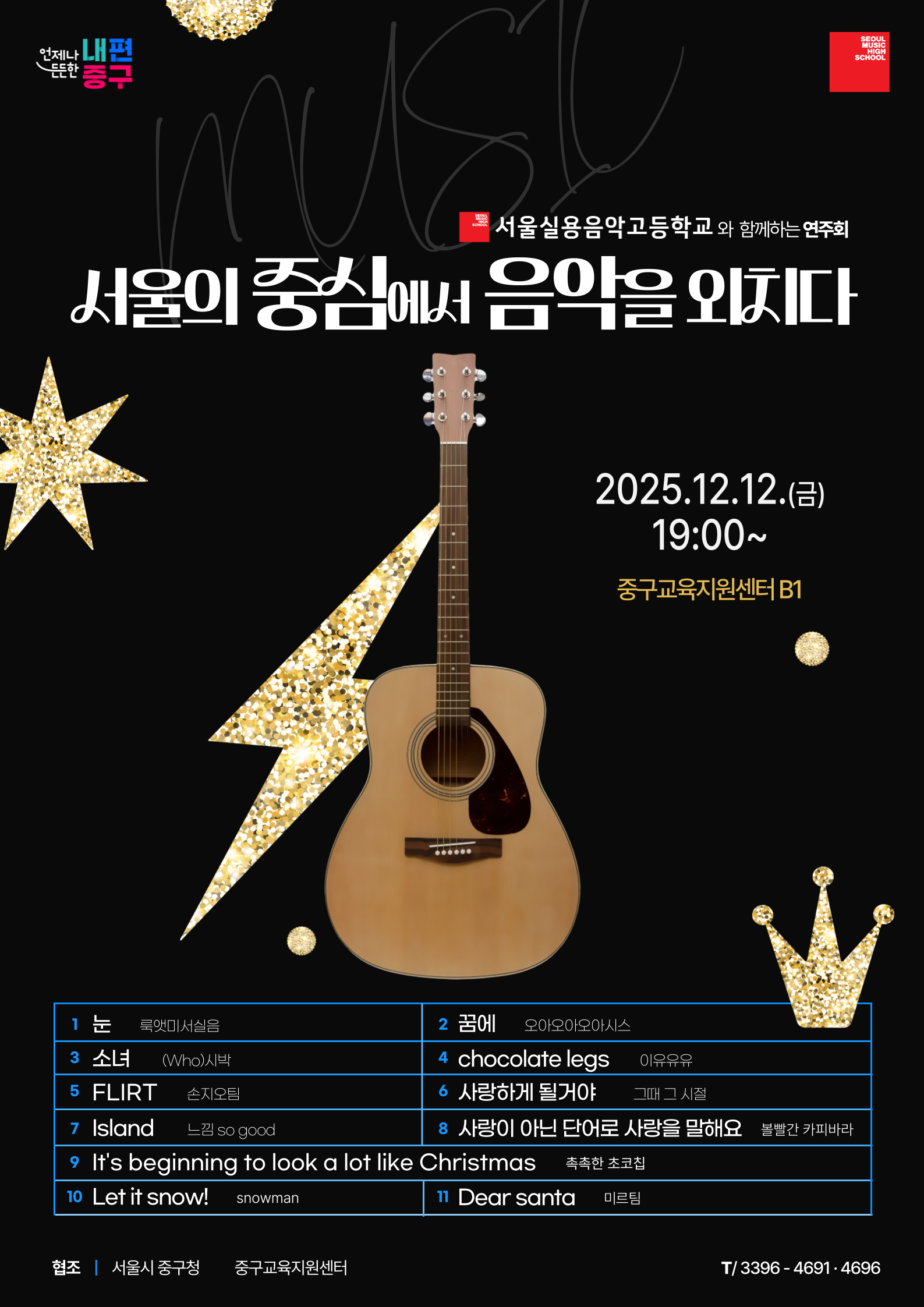 서울실용음악고등학교와 함께하는 연주회 서울의 중심에서 음악을 외치다 2025. 12. 12.(금) 19:00 ~ 중구교육지원센터 B1 연주곡 1. 눈 룩앳미서실음 2. 꿈에 오아오아오아시스 3. 소녀 (Who)시박 4. chocolate legs 이유유유 5. FLIRT 손지오팀 6. 사랑하게 될거야 그때 그 시절 7. Island 느낌 so good 8. 사랑이 아닌 단어로 사랑을 말해요 볼빨간 카피바라 9. It's beginning to look a lot like Christmas 촉촉한 초코칩 10. Let it snow! snowman 11. Dear santa 미르팀 협조 서울시 중구청 중구교육지원센터 전화번호 3396-4691/4696