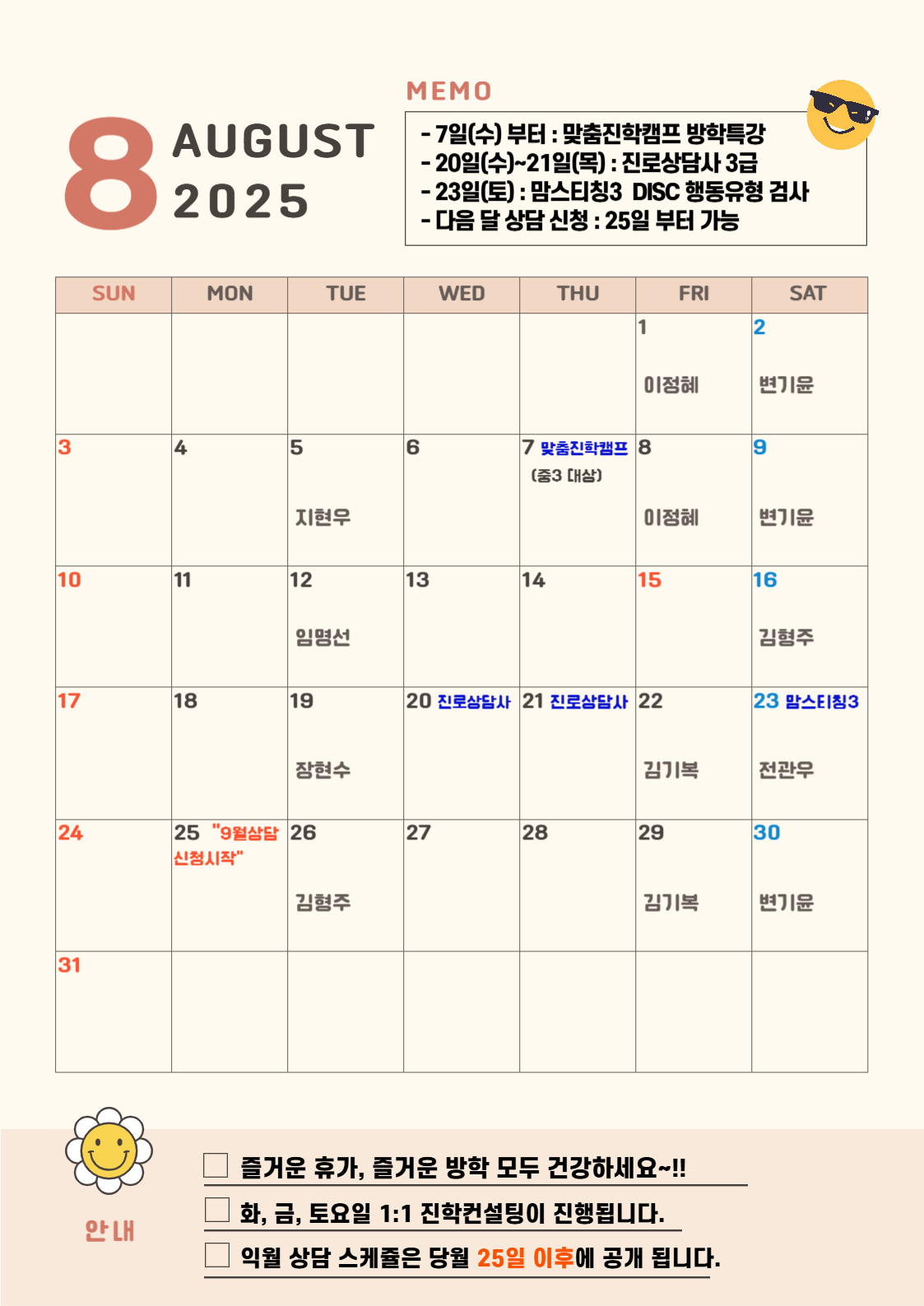 8 AUGUST 2025   MEMO -7일(수)부터 : 맞춤진학캠프 방학특강 - 20일(수)~21일(목) : 진로상담사 3급 -23일(토) : 맘스티칭3 DISC 행동유형 검사 - 다음 달 상담 신청 : 25일부터 가능 8월 안내 중구 진학상담실 컨설턴트 소개 QR 개별 컨설턴트 약력 확인후 신청하세요-  8월 1일 금요일 이정혜 8월 2일 토요일 변기윤 8월 5일 화요일 지현우 8월 7일 목요일 맞춤진학캠프(중3 대상) 8월 8일 금요일 이정혜 8월 9일 토요일 변기윤 8월 12일 화요일 임명선 8월 16일 토요일 김형주 8월 19일 화요일 임명선 8월 19일 화요일 장현수 8월 20일 진로상담사 8월 21일 진로상담사 8월 22일 금요일 김기복 8월 23일 토요일 전관우 8월 25일 9월 상담 신청시작 8월 26일 화요일 김형주 8월 29일 금요일 김기복 8월 30일 토요일 변기윤
