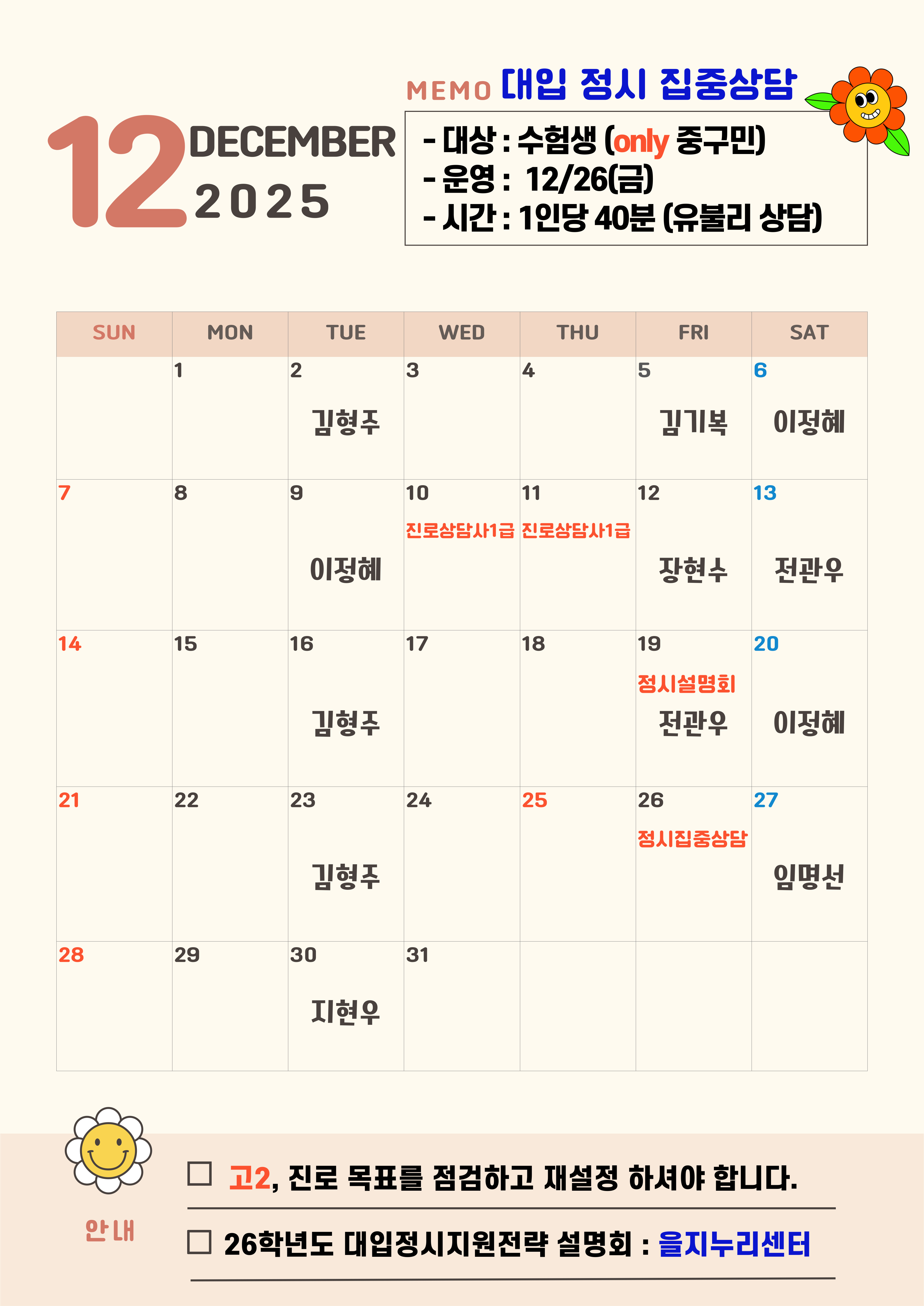 12  SUN  DECEMBER 2025  MEMO 대입 정시 집중상담 - 대상 : 수험생 (only 중구민) -운영 : 12/26(금) -시간 : 1인당 40분 (유불리 상담)  MON  TUE  WED  THU  FRI  SAT  2  3  5  CO  김형주  7  10  진로상담사1급 진로상담사1급  11  김기복  12  이정혜  13  14  15  이정혜  16  17  18  전관우  20  21  22  김형주  23  24  25  장현수  19  정시설명회 전관우  26  정시집중상담  이정혜  27  28  29  김형주  30  지현우  임명선  31  안내  고2, 진로 목표를 점검하고 재설정 하셔야 합니다.  26학년도 대입정시지원전략 설명회 : 을지누리센터