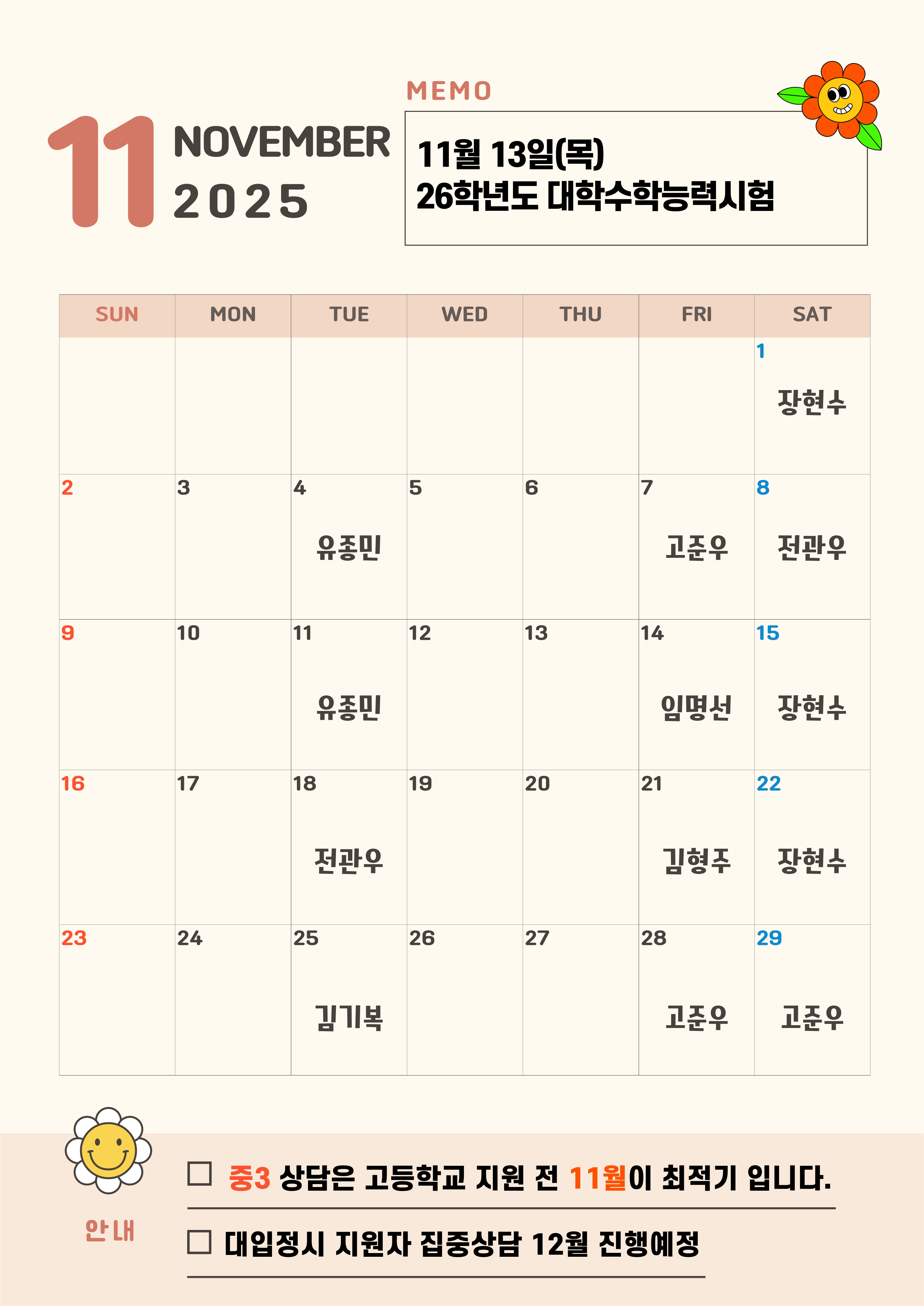 11  SUN  NOVEMBER 2025  MEMO  11월 13일(목) 26학년도 대학수학능력시험  MON  TUE  WED  THU  FRI  SAT  1  장현수  2  3  5  6  7  8  유좋민  고준우  10  11  12  13  14  전관우  15  16  17  유종민  18  19  20  일명선  21  장현수  22  22  24  전관우  25  26  27  김형주  28  장현수  29  김기복  고준우  고준우  안내  중3 상담은 고등학교 지원 전 11월이 최적기 입니다.  대입정시 지원자 집중상담 12월 진행예정