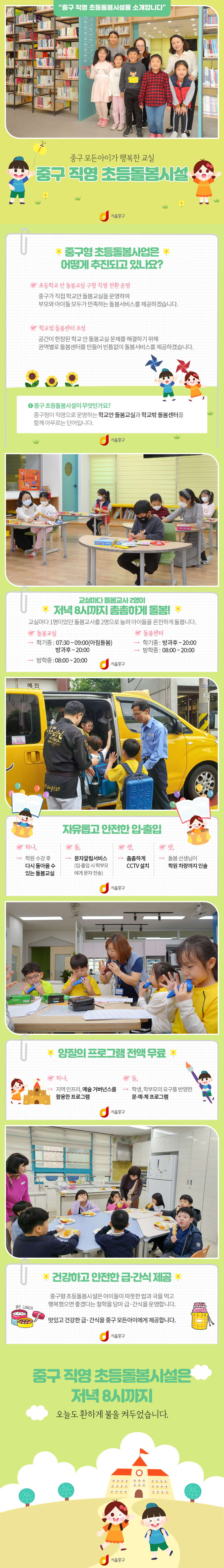 중구 
중구 직영 초등돌봄시설을 소개합니다.
중구 모든아이가 행복한 교실
모든아이가 행복한교실 중구 직영 초등돌봄시설
중구형 초등돌봄사업은 어떻게 추진되고 있나요?
초등학교 안 돌봄교실 구청 직영 전환 운영
학교 밖 돌봄센터 조성
중구 초등돌봄시설이 무엇인가요? 중구청이 직영으로 운영하는 학교안 돌봄교실과 학교밖 돌봄센터를 함께 아우르는 단어입니다.
교실마다 돌봄교사 2명이 저녁 8시까지 촘촘하게 돌봄!
교실마다 1명이었던 돌봄교사를 2명으로 늘려 아이들을 온전하게 돌봅니다.
돌봄교실 학기중 07:30 ~ 09:00(아침돌봄) 방과후 ~ 20:00
방학중 : 08:00~20:00 
돌봄센터 학기중 : 방과후 ~ 20:00, 방학중 08:00 ~ 20:00
자유롭고 안전한 입출입
1. 학원 수강 후 다시 돌아올 수 있는 돌봄교실 
2. 문자알림서비스
3. 촘촘하게 CCTV 설치
4. 돌봄선생님이 학원 차량까지 인솔
양질의 프로그램 전액 무료
1. 지역인프라, 예술 거버넌스를 활용한 프로그램 
2. 학생, 학부모의 요구를 반영한 문예체 프로그램
건강하고 안전한 급간식 제공
중구형 초등돌봄시설은 아이들이 따듯한 밥과 국을 먹고 행복했으면 좋겠다는 철학을 담아 급 간식을 운영합니다.
맛있고 건강한 급 간식을 중구 모든 아이에게 제공합니다.