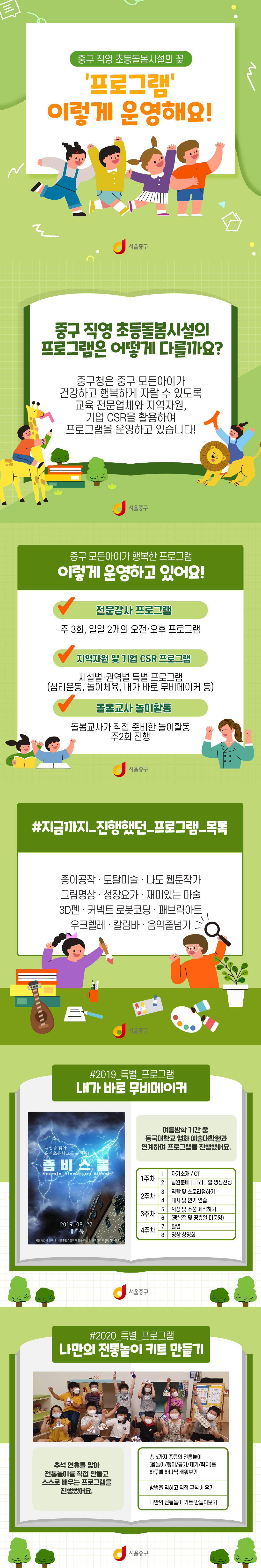 중구 직영 초등돌봄시설의 꽃
프로그램 이렇게 운영해요
중구직영 초등돌봄 시설의 프로그램은 어떻게 다를까요?
중구청은 중구 모든아이가 건강하고 행복하게 자랄 수 있도록 교육 전문업체와 지역자원, 기업CSR을 활용하여 프로그램을 운영하고 있습니다!
중구 모든아이가 행복한 프로그램 이렇게 운영하고 있어요!
전문강사프로그램 : 주3회, 일일 2개의 오전ㆍ오후 프로그램
지역자원 및 기업 CSR프로그램 시설별ㆍ권역별 특별 프로그램(심리운동, 놀이체육, 내가 바로 무비메이커 등)
돌봄교사 놀이활동 돌봄교사가 직접 준비한 놀이활동 주2회 진행
지금까지 진행했던 프로그램 목록 종이공작 토탈미술 나도 웹툰작가 그림명상 성장요가 재미있는 마술 3D펜 커넥트 로봇코딩 패브릭아트 우크렐레 칼림바 음악줄넘기
