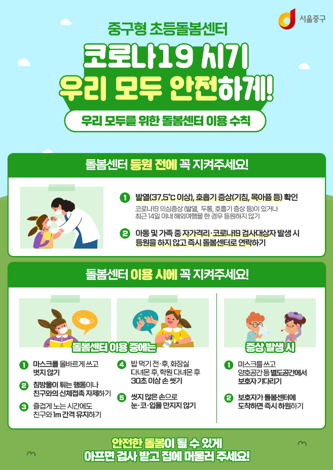 

중구형 초등돌봄센터

코로나19시기 우리 모두 안전하게
우리 모두를 위한 돌봄센터 이용수칙

돌봄센터 등원 전에 꼭 지켜주세요.
1. 발열(37.5도 이상) 호흡기 증상(기침, 목아픔 등) 확인
코로나 19의심증상(발열, 두통, 호흡기 증상 등)이 있거나 최근 14일 이내 해외여행을 한 경우 등원하지 않기

2. 아동 및 가족 중 자가격리 코로나 19검사 대상자 발생 시 등원을 하지 않고 즉시 돌봄센터로 연락하기

돌봄센터 이용 시에 꼭 지켜주세요!

1. 마스크를 올바르게 쓰고, 벗지 않기
2. 침방울이 튀는 행동이나 친구와 신체접촉 자제하기
3. 즐겁게 노는 시간에도 친구와 1m 간격 유지하기
4. 밥 먹기 전, 후 화장실 다녀온 후, 학원 다녀온 후, 30초 이상 손 씻기
5. 씻지 않은 손으로 눈, 코 입 만지지 않기

증살 발생 시 
1. 마스크를 쓰고 양호공간 등 별도 공간에서 보호자 기다리기
2. 보호자가 돌봄센터 도착하면 즉시 하원하기

안전한 돌봄이 될 수 있게 아프면 검사 받고 집에 머물러 주세요!


