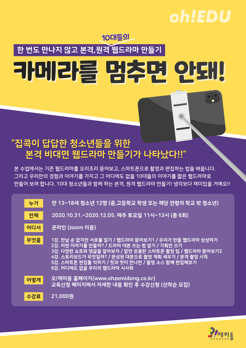 충무로영상센터 오!재미동에서는 사회적 거리두기로 지쳐있을 청소년들에게 조금 더 색다르고 재미있는 활동이 무엇이 있을까 고민하다가 10대들을 위한 본격, 원격 웹드라마 만들기 교육을 준비했습니다.  본 강좌는 한 번도 만나지 않고, 비대면으로 10대들의 이야기를 웹드라마로 제작해보는 온라인 교육입니다.  어떻게 만나지 않고 함께 웹드라마를 만들 수 있냐고요? 할 수 있습니다! 컴퓨터와 스마트폰, 그리고 우리가 함께라면요!  10월 31일부터 12월 5일까지, 매주 토요일, 총 6회에 걸쳐 온라인으로 진행되는 이번 교육에서는 웹드라마의 이모저모를 뜯어보고, 우리만의 이야기를 담은 짧은 웹드라마를 직접 만들어봅니다.  집에서 맨날 유튜브 보고, 게임하는 것도 슬슬 지겹지 않나요? 이제 직접 콘텐츠 크리에이터가 되어 보는 건 어떨까요? 영상 제작에 관심있는 10대라면, 비대면으로 함께 웹드라마 만들기를 어떻게 하는지 궁금한 10대라면, 뭔가 새로운 걸 해보고 싶었던 10대라면 모두 모두 모여주세요! 생각보다 훨씬 재미있는 시간이 될 거예요!  교육 기간 : 2020.10.31~2020.12.05(매주 토, 총 6회) 교육 시간 : 11시~13시 (2시간) 참여 대상 : 만13~18세 청소년(중,고등학교 청소년 또는 해당 연령의 학교 밖 청소년) 12명 (*선착순 접수) 참여방법 : 온라인(Zoom 이용) 수강료 : 21,000원