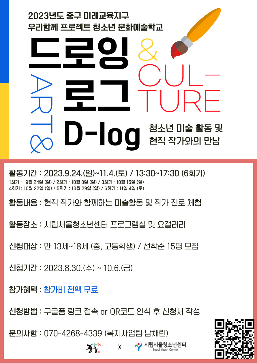 2023년도 중구 미래교육지구 우리함께 프로젝트 청소년 문화예술학교 드로잉 & CUL- 로그TURE ART& D-log 청소년 미술 활동 및 현직 작가와의 만남 활동기간: 2023.9.24.(일)~11.4.(토) / 13:30~17:30 (6회기) 1회기: 9월 24일 (일) / 2회기 : 10월 8일 (일) / 3회기 : 10월 15일 (일) 4회기: 10월 22일 (일) / 5회기: 10월 29일 (일) / 6회기 : 11일 4일 (토) 활동내용 : 현직 작가와 함께하는 미술활동 및 작가 진로 체험 활동장소 : 시립서울청소년센터 프로그램실 및 요갤러리 신청대상 : 만 13세~18세 (중, 고등학생) / 선착순 15명 모집 신청기간: 2023.8.30.(수) ~ 10.6.(금) 참가혜택 : 참가비 전액 무료 신청방법 : 구글폼 링크 접속 or QR코드 인식 후 신청서 작성 문의사항: 070-4268-4339 (복지사업팀 남채린) X 시립서울청소년센터 Seoul Youth Center qr : https://forms.gle/QUSDrLyN5JmgF2JR7