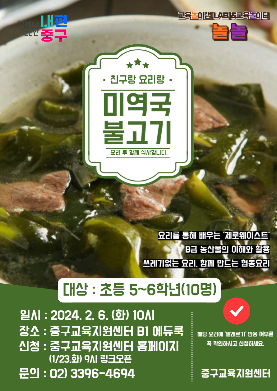 • 친구랑 요리랑. 미역국 불고기 요리 후 함께 식사합니다. 교육 이랩[LAB]&교육놀이터 요리를 통해 배우는 '제로웨이스트' B급 농산물의 이해와 활용 쓰레기없는 요리, 함께 만드는 협동요리 대상 : 초등 5~6학년(10명) 일시: 2024. 2. 6.(화) 101 장소: 중구교육지원센터 B1 에듀쿡 신청 : 중구교육지원센터 홈페이지 (1/23.화) 9시 링크오픈 문의: 02)3396-4694 해당 요리에 '알레르기 반응 여부를 꼭 확인하시고 신청하세요. 중구교육지원센터