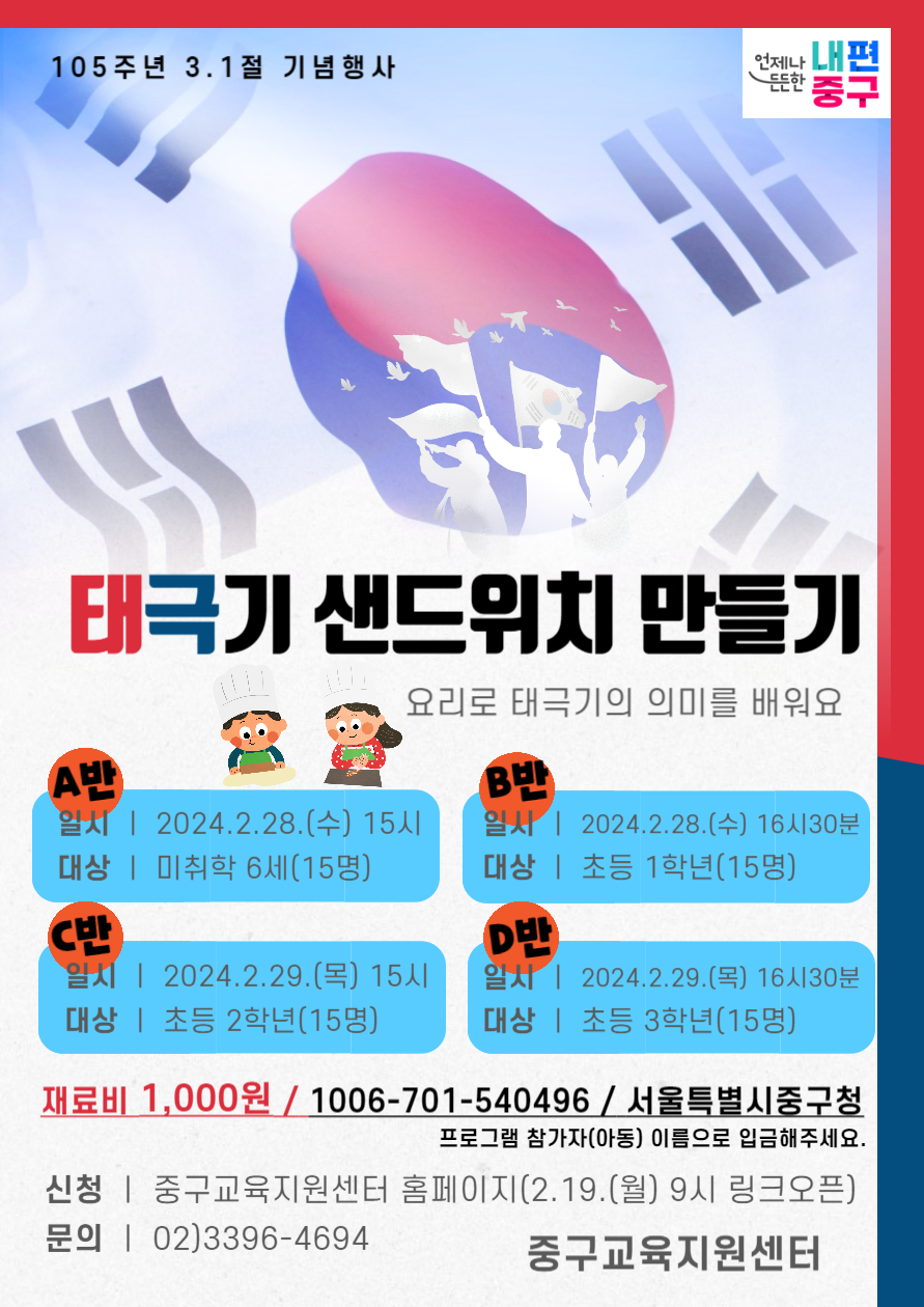 105주년 3.1절 기념행사 태극기 샌드위치 만들기 요리로 태극기의 의미를 배워요 A반 일시 | 2024.2.28.(수) 15시 대상 | 미취학 6세(15명) C반 일시 | 2024.2.29.(목) 15시 대상 | 초등 2학년(15명) B반 일시 | 2024.2.28.(수) 16시30분 대상 | 초등 1학년(15명) D반 알시 | 2024.2.29.(목) 16시30분 대상 | 초등 3학년(15명) 재료비 1,000원 / 1006-701-540496 / 서울특별시중구청 프로그램 참가자(아동) 이름으로 입금해주세요. 신청 | 중구교육지원센터 홈페이지(2.19.(월) 9시 링크오픈) 문의 | 02)3396-4694 중구교육지원센터
