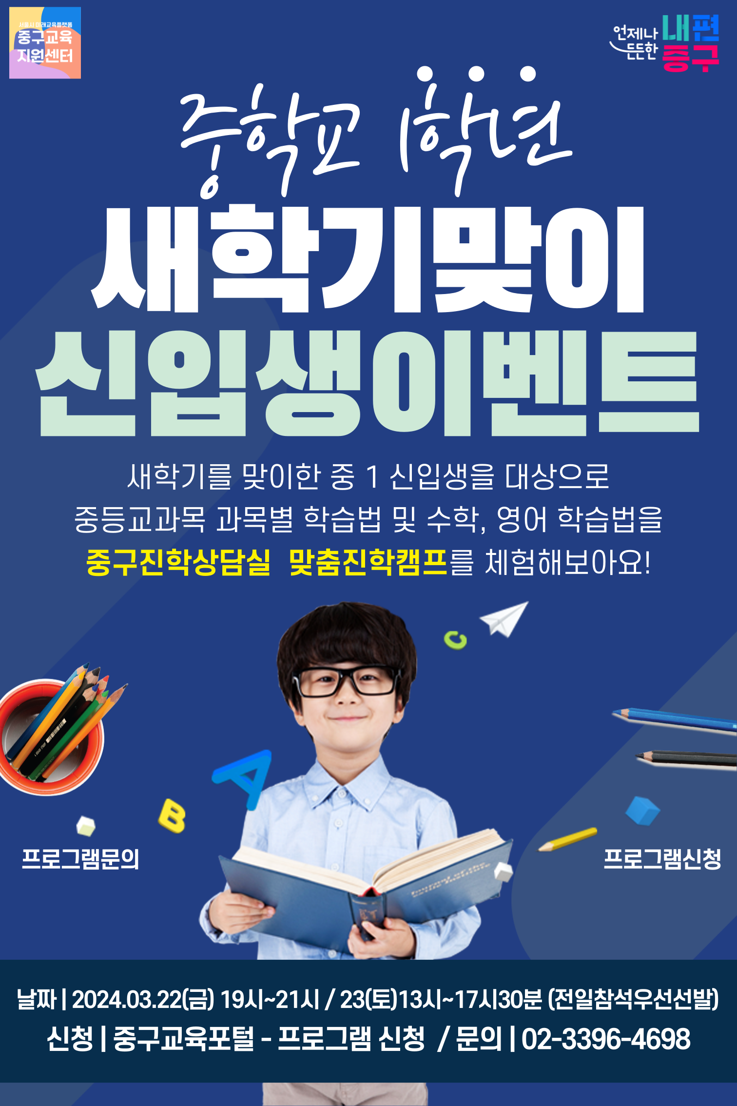 중학교1학년 새학기맞이 신입생이벤트 새학기를 맞이한 중 1 신입생을 대상으로 중등교과목 과목별 학습법 및 수학, 영어 학습법을 중구진학상담실 맞춤진학캠프를 체험해보아요!  B  A  프로그램신청  날짜| 2024.03.22(금) 19시~21시 / 23(토)13시~17시30분 (전일참석우선선발) 신청 | 중구교육포털 - 프로그램 신청 / 문의 | 02-3396-4698