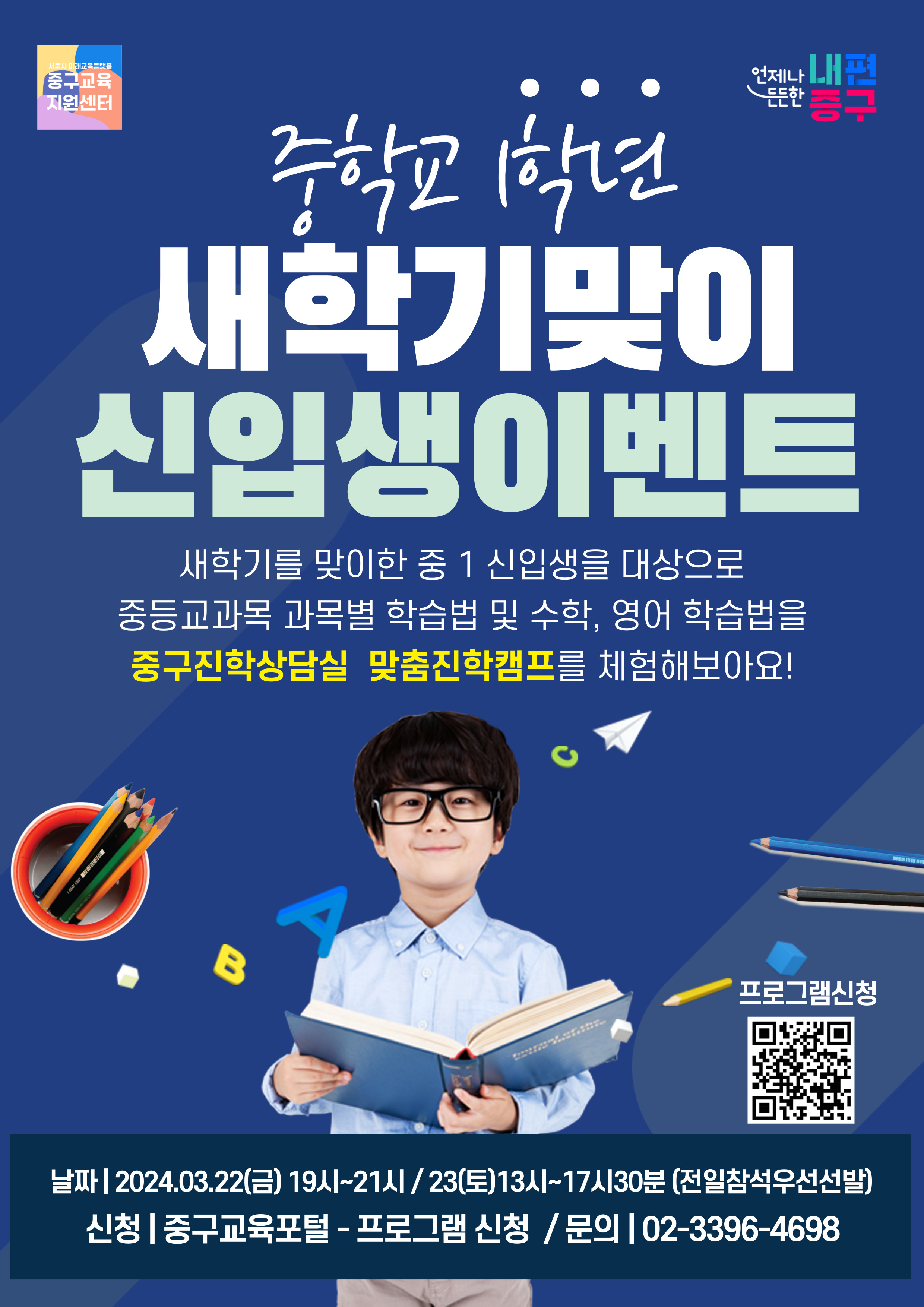 중학교1학년 새학기맞이 신입생이벤트 새학기를 맞이한 중 1 신입생을 대상으로 중등교과목 과목별 학습법 및 수학, 영어 학습법을 중구진학상담실 맞춤진학캠프를 체험해보아요!  B  A  프로그램신청  날짜| 2024.03.22(금) 19시~21시 / 23(토)13시~17시30분 (전일참석우선선발) 신청 | 중구교육포털 - 프로그램 신청 / 문의 | 02-3396-4698