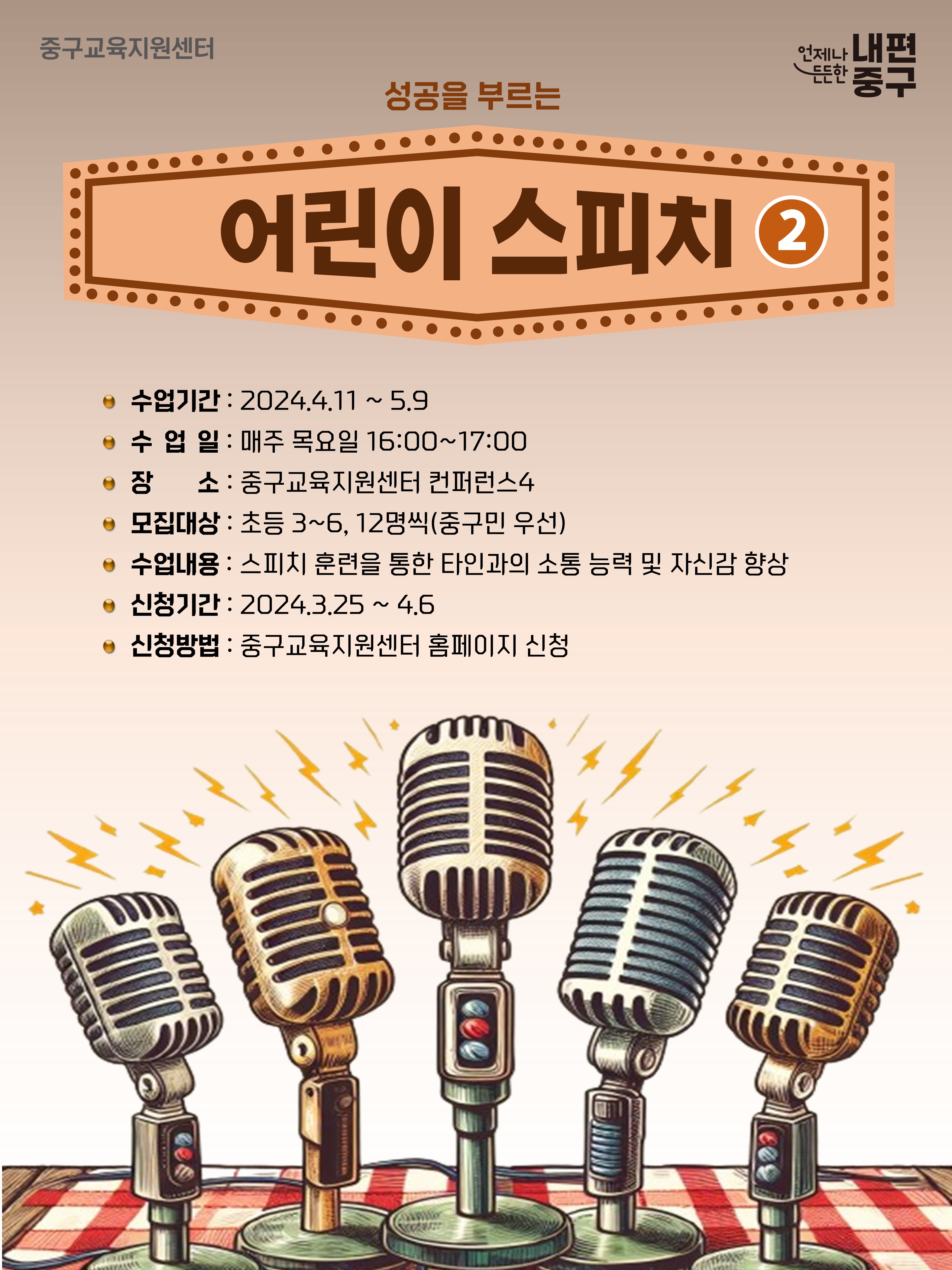 성공을 부르는  어린이 스피치 2 수업기간 : 2024.4.11 ~ 5.9 e 수 업 일 : 매주 목요일 16:00~17:00 e 장 소 : 중구교육지원센터 컨퍼런스4 ● 모집대상 : 초등 3~6, 12명씩(중구민 우선) e 수업내용 : 스피치 훈련을 통한 타인과의 소통 능력 및 자신감 향상 ● 신청기간 : 2024.3.25 ~ 4.6 e 신청방법 : 중구교육지원센터 홈페이지 신청  2
