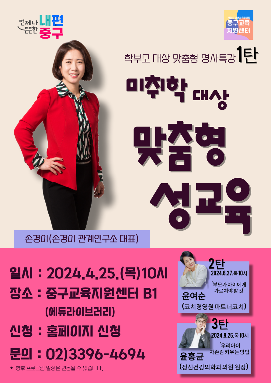 학부모 대상 맞춤형 명사특강  미취학 대상 맞춤형 성교육  손경이(손경이 관계연구소 대표)  일시 : 2024.4.25.(목)10시 장소 : 중구교육지원센터 B1 (에듀라이브러리) 신청 : 홈페이지 신청 문의 : 02)3396-4694 • 향후 프로그램 일정은 변동될 수 있습니다. 2탄 2024.6.27.목 10시  부모가아이에게 가르쳐야할것 윤여순 (코치경영원파트너코치)  3탄 2024.9.26.목 10시 '우리아이 자존감키우는 방법' 윤홍균 (정신건강의학과의원 원장)