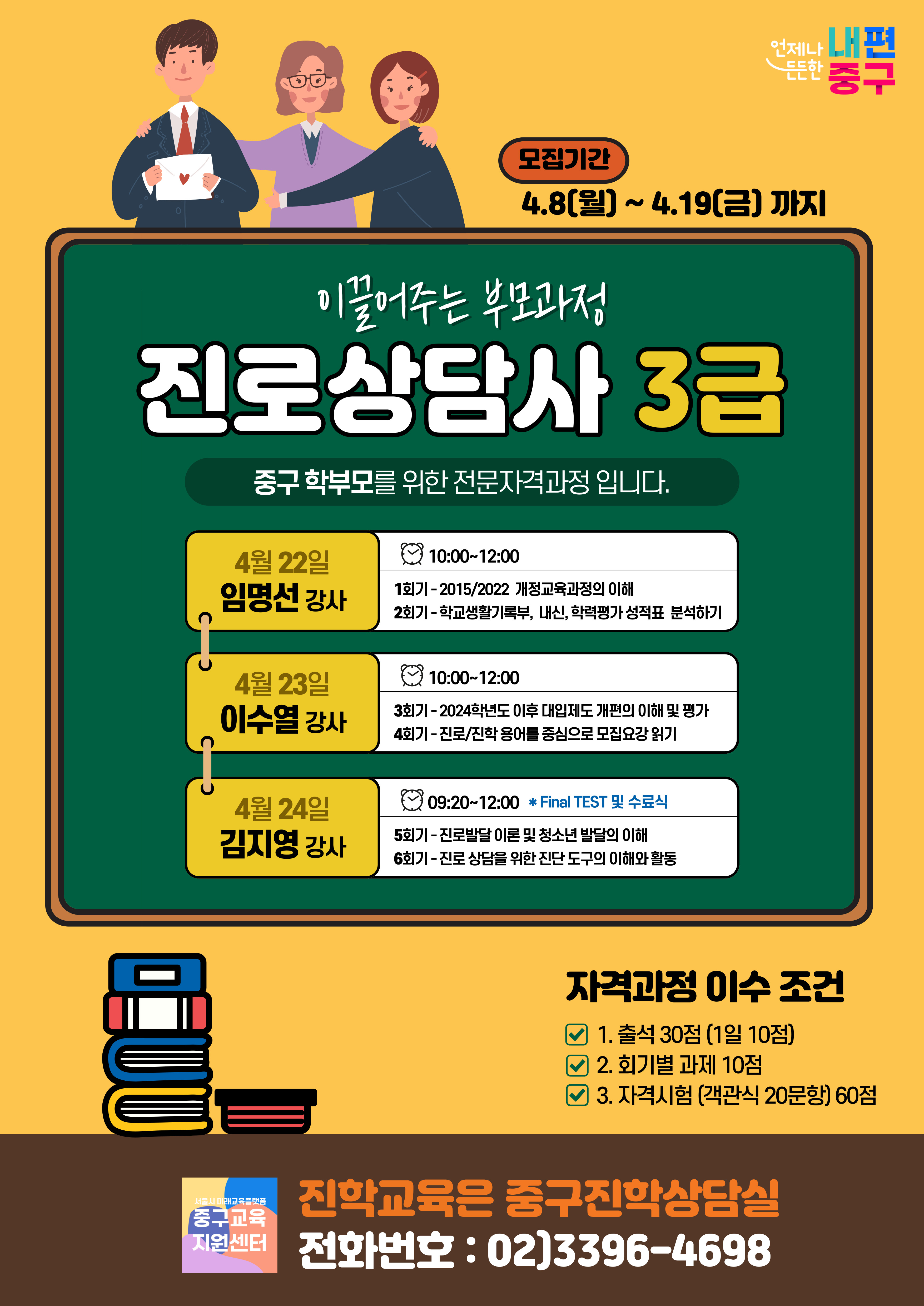 4월 22일 임명선 강사  4월 23일 이수열 강사  4월 24일 김지영 강사  모집기간 4.8(월] ~ 4.19(금) 까지  이풀어주는 부모과정 진로상담사 3급 중구 학부모를 위한 전문자격과정 입니다.  10:00~12:00 1회기-2015/2022 개정교육과정의 이해 2회기-학교생활기록부, 내신, 학력평가 성적표 분석하기  10:00~12:00 3회기-2024학년도 이후 대입제도 개편의 이해 및 평가 4회기-진로/진학 용어를 중심으로 모집요강 읽기  09:20~12:00 * Final TEST 및 수료식 5회기-진로발달 이론 및 청소년 발달의 이해 6회기-진로 상담을 위한 진단 도구의 이해와 활동 자격과정 이수 조건 1. 출석 30점 (1일 10점) ☑ 2. 회기별 과제 10점 ☑ 3. 자격시험 (객관식 20문항) 60점 중구교육지원센터  진학교육은 중구진학상담실 전화번호 : 02]3396-4698