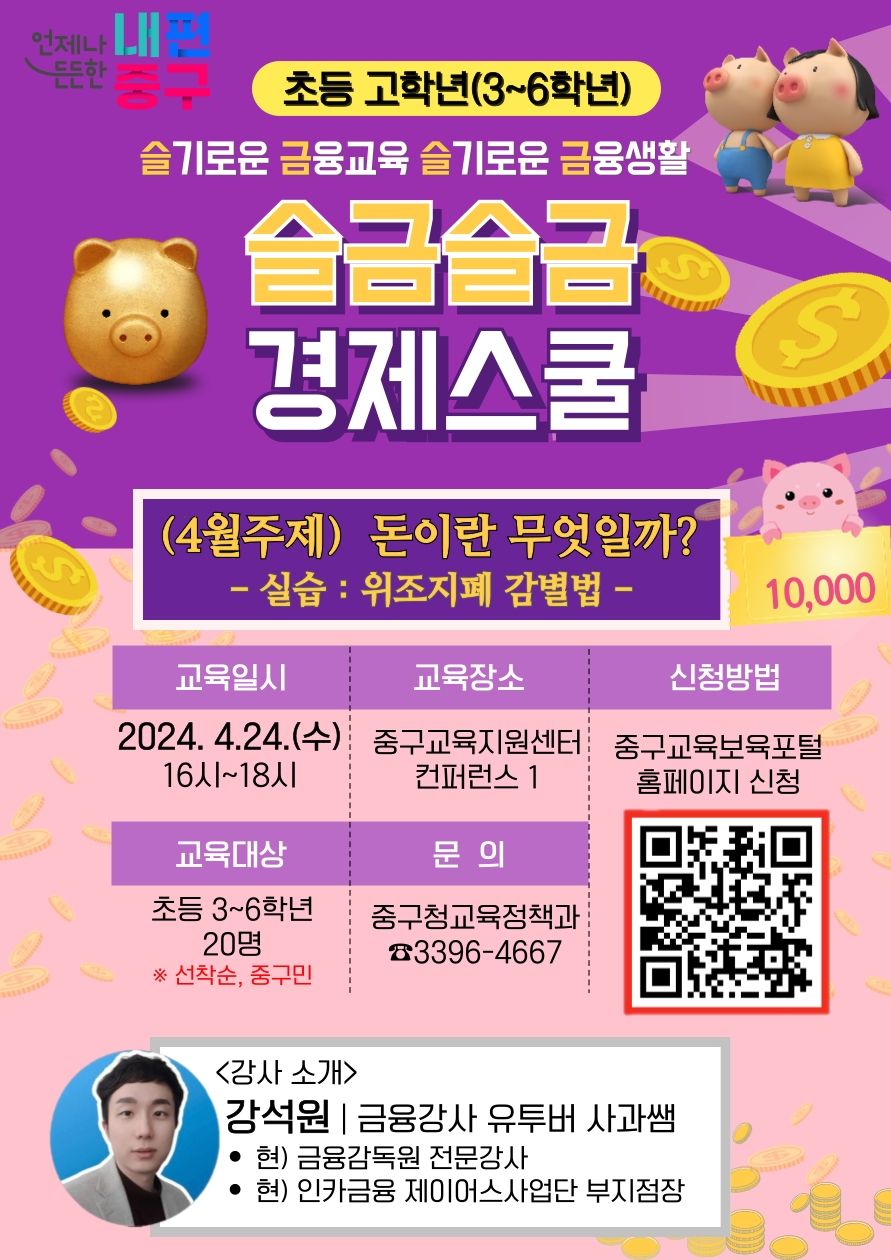 초3~6학년 슬기로운 금융교육 슬기로운 금융생활 슬금습금 경제스쿨 (4월주제) 돈이란 무엇일까? - 실습 : 위조지폐 감별법 -  교육일시 2024. 4.24.(수) 16시~18시  교육대상 초등 3~6학년 20명 * 선착순, 중구민  교육장소  중구교육지원센터 컨퍼런스 1  문의  중구청교육정책과 ☎3396-4667  신청방법  중구교육보육포 홈페이지 신청  <강사 소개> 강석원 | 금융강사 유투버 사과쌤 • 현) 금융감독원 전문강사 • 현) 인카금융 제이어스사업단 부지점장