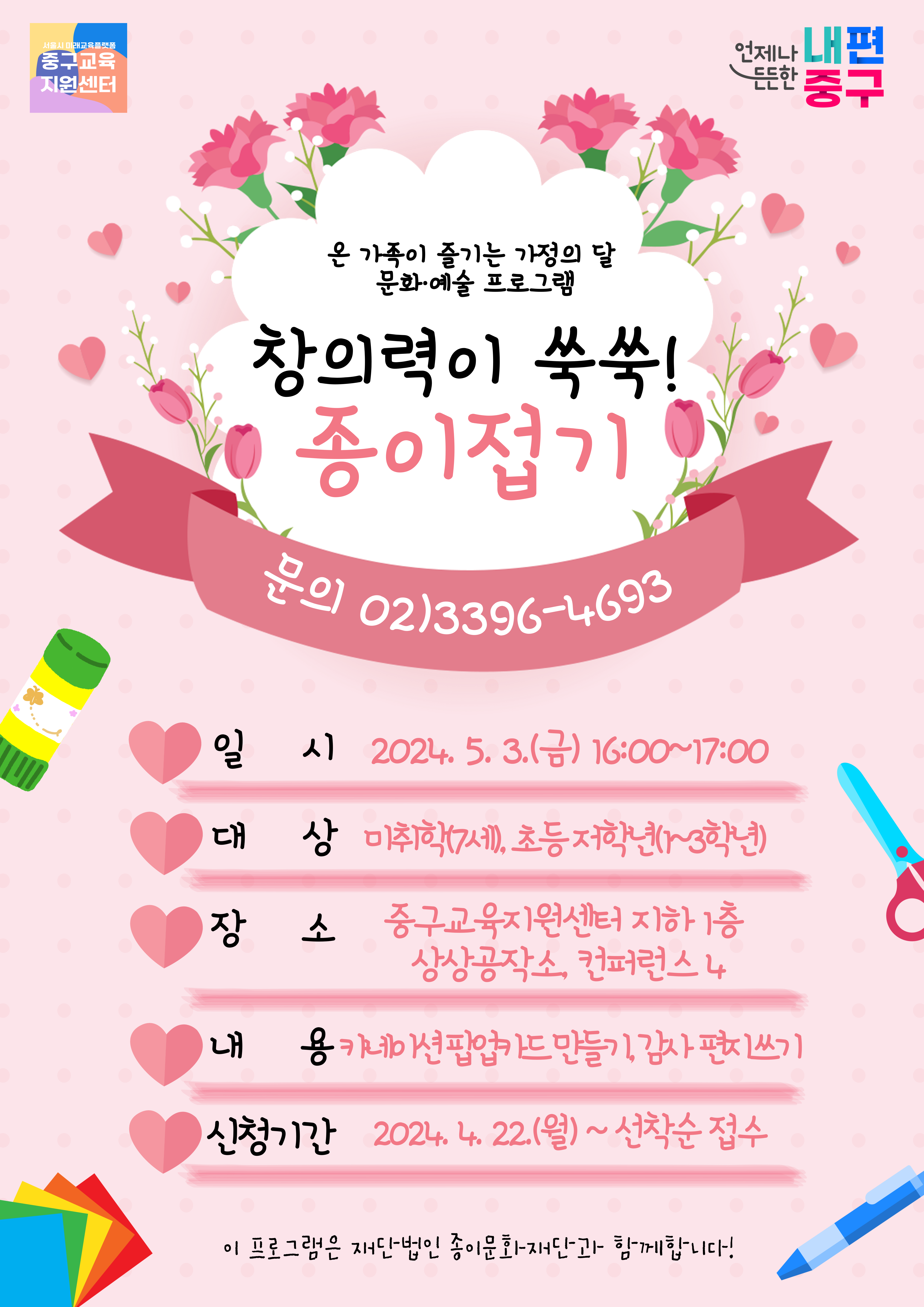온 가족이 즐기는 가정의 달 문화·예술 프로그램 창의력이 쑥쑥!종이접기 문의 02)3396-4693  일 시 2024. 5. 3.(금) 16:00~17:00 대 상 미취학(7세), 초등저학년(1~3학년) 장 소 중구교육지원센터 지하 1층 상상공작소, 컨퍼런스 4 내 용 카네이션팝업 드 만들기, 감사 편치쓰기 2024. 4. 22.(월)~선착순 접수 신청기간 이 프로그램은 재단법인 종이문화재단과 함께합니다!